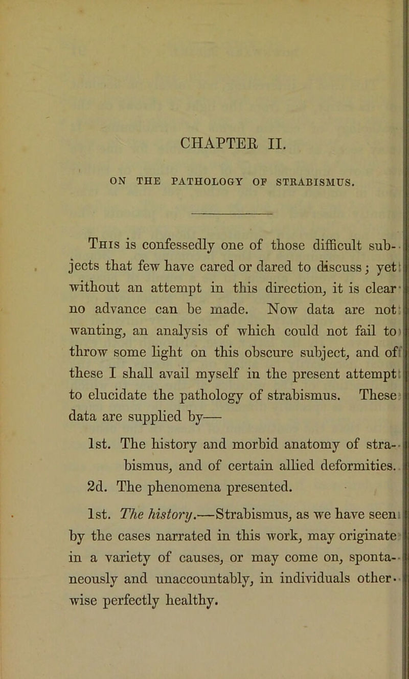 ON THE PATHOLOGY OF STRABISMUS. This is confessedly one of those difficult sub- jects that few have cared or dared to discuss; yet without an attempt in this direction, it is clear- no advance can he made. Now data are not wanting, an analysis of which could not fail to' throw some light on this obscure subject, and of these I shall avail myself in the present attempt to elucidate the pathology of strabismus. These data are supplied by— 1st. The history and morbid anatomy of stra- bismus, and of certain allied deformities. 2d. The phenomena presented. 1st. The history.—Strabismus, as we have seen by the cases narrated in this work, may originate in a variety of causes, or may come on, sponta- neously and unaccountably, in individuals other- wise perfectly healthy.