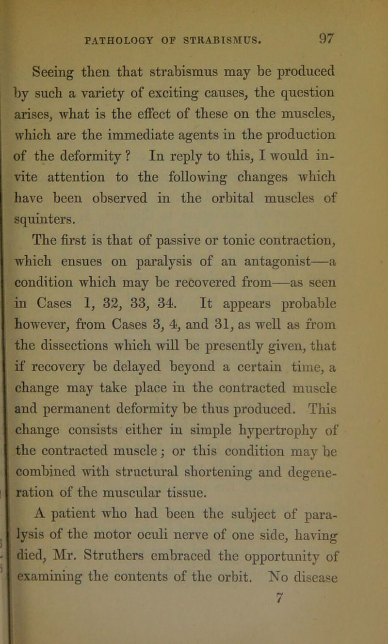 Seeing then that strabismus may be produced by such a variety of exciting causes, the question arises, what is the effect of these on the muscles, which are the immediate agents in the production of the deformity ? In reply to this, I would in- vite attention to the following changes which have been observed in the orbital muscles of squinters. The first is that of passive or tonic contraction, which ensues on paralysis of an antagonist—a condition which may be recovered from—as seen in Cases 1, 32, 33, 34. It appears probable however, from Cases 3, 4, and 31, as well as from the dissections which will be presently given, that if recovery be delayed beyond a certain time, a change may take place in the contracted muscle and permanent deformity be thus produced. This change consists either in simple hypertrophy of the contracted muscle ; or this condition may be combined with structural shortening and degene- ration of the muscular tissue. A patient who had been the subject of para- lysis of the motor oculi nerve of one side, having died, Mr. Struthers embraced the opportunity of examining the contents of the orbit. No disease 7