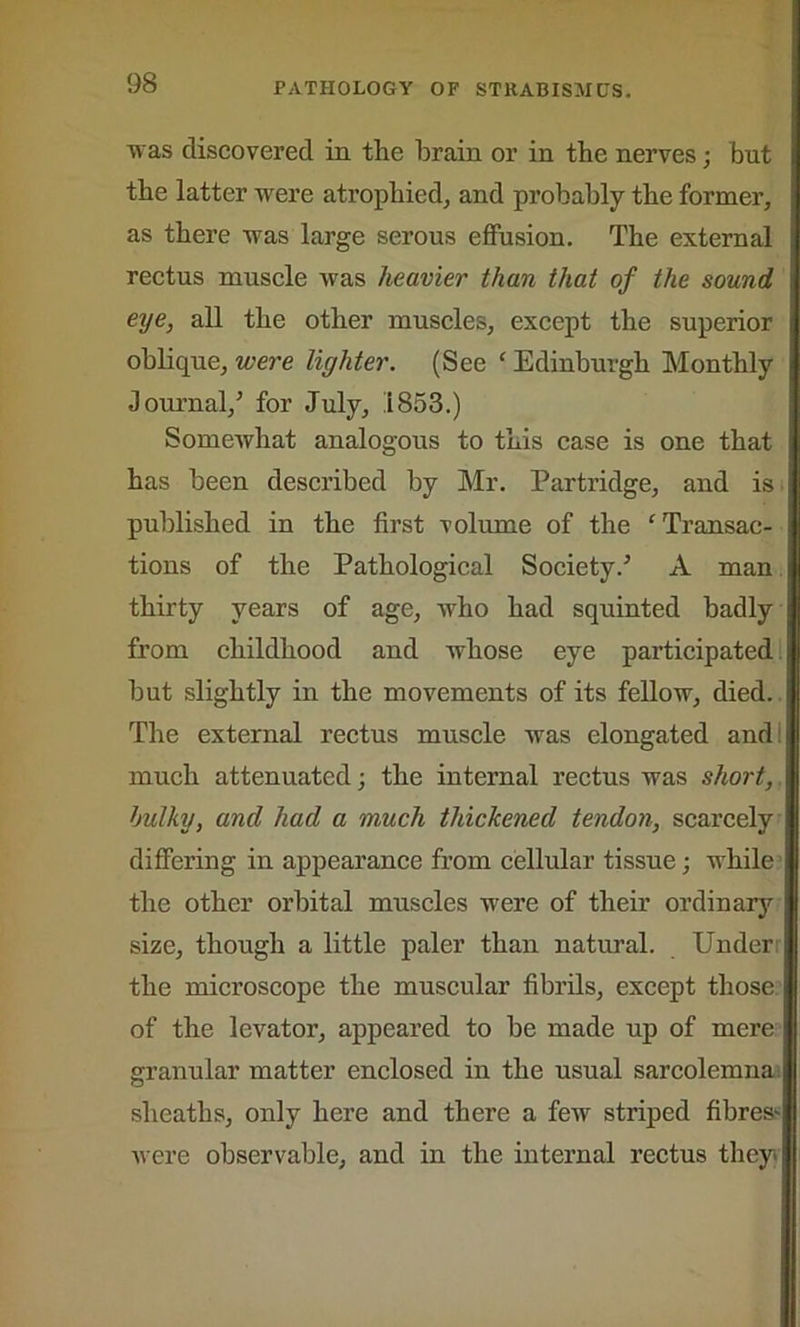 was discovered in the brain or in the nerves; but the latter were atrophied, and probably the former, as there was large serous effusion. The external rectus muscle was heavier than that of the sound eye, all the other muscles, except the superior oblique, were lighter. (See ‘ Edinburgh Monthly Journal/ for July, 1853.) Somewhat analogous to this case is one that has been described by Mr. Partridge, and is published in the first volume of the ‘Transac- tions of the Pathological Society/ A man thirty years of age, who had squinted badly from childhood and whose eye participated but slightly in the movements of its fellow, died. The external rectus muscle was elongated and: much attenuated; the internal rectus was short, bulky, and had a much thickened tendon, scarcely differing in appearance from cellular tissue; while the other orbital muscles were of their ordinary size, though a little paler than natural. Under the microscope the muscular fibrils, except those of the levator, appeared to be made up of mere granular matter enclosed in the usual sarcolemna sheaths, only here and there a few striped fibres^ were observable, and in the internal rectus they