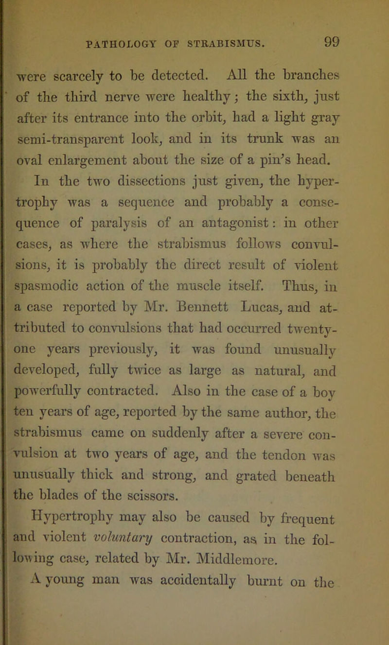 were scarcely to be detected. All the branches of the third nerve were healthy; the sixth, just after its entrance into the orbit, had a light gray semi-transparent look, and in its trunk was an oval enlargement about the size of a pin’s head. In the two dissections just given, the hyper- trophy was a sequence and probably a conse- quence of paralysis of an antagonist: in other cases, as where the strabismus follows convul- sions, it is probably the direct result of violent spasmodic action of the muscle itself. Thus, in a case reported by Mr. Bennett Lucas, and at- tributed to convulsions that had occurred twenty- one years previously, it was found unusually developed, fully twice as large as natural, and powerfully contracted. Also in the case of a boy ten years of age, reported by the same author, the strabismus came on suddenly after a severe con- vulsion at two years of age, and the tendon was unusually thick and strong, and grated beneath the blades of the scissors. Hypertrophy may also be caused by frequent and violent voluntary contraction, as, in the fol- lowing case, related by Mr. Middlemore. A young man was accidentally burnt on the