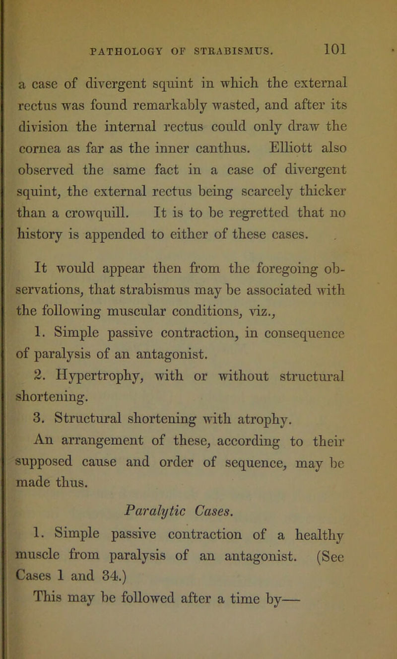 a case of divergent squint in which the external rectus was found remarkably wasted, and after its division the internal rectus could only draw the cornea as far as the inner canthus. Elliott also observed the same fact in a case of divergent squint, the external rectus being scarcely thicker than a crowquill. It is to be regretted that no history is appended to either of these cases. It would appear then from the foregoing ob- servations, that strabismus may be associated with the following muscular conditions, viz., 1. Simple passive contraction, in consequence of paralysis of an antagonist. 2. Hypertrophy, with or without structural shortening. 3. Structural shortening with atrophy. An arrangement of these, according to their supposed cause and order of sequence, may be made thus. Paralytic Cases. 1. Simple passive contraction of a healthy muscle from paralysis of an antagonist. (See Cases 1 and 34.) This may be followed after a time by—