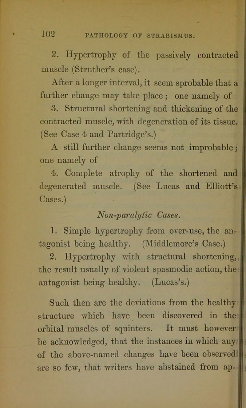 2. Hypertrophy of the passively contracted j muscle (Struther’s case). After a longer interval, it seem sprobable that a j further change may take place; one namely of 3. Structural shortening and thickening of the i contracted muscle, with degeneration of its tissue. (See Case 4 and Partridge’s.) A still further change seems not improbable; one namely of 4. Complete atrophy of the shortened and degenerated muscle. (See Lucas and Elliott’s Cases.) Non-paralytic Cases. 1. Simple hypertrophy from over-use, the an- tagonist being healthy. (Middlemore’s Case.) 2. Hypertrophy with structural shorteniug,. the result usually of violent spasmodic action, the antagonist being healthy. (Lucas’s.) Such then are the deviations from the healthy structure which have been discovered in the orbital muscles of squinters. It must however be acknowledged, that the instances in which any, of the above-named changes have been observed are so few, that writers have abstained from ap-