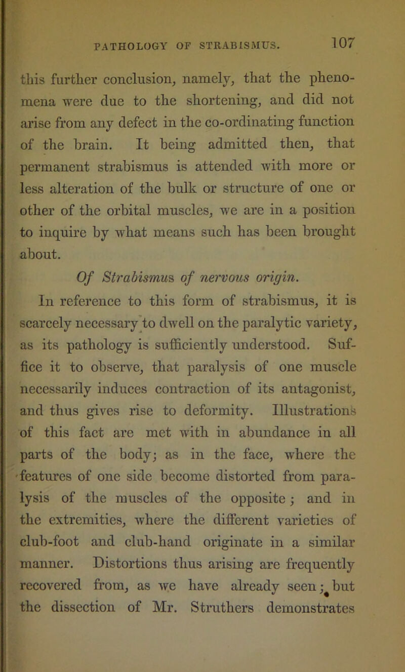 this further conclusion, namely, that the pheno- mena were clue to the shortening, and did not arise from any defect in the co-ordinating function of the brain. It being admitted then, that permanent strabismus is attended with more or less alteration of the bulk or structure of one or other of the orbital muscles, we are in a position to inquire by what means such has been brought about. Of Strabismus of nervous origin. In reference to this form of strabismus, it is scarcely necessary to dwell on the paralytic variety, as its pathology is sufficiently understood. Suf- fice it to observe, that paralysis of one muscle necessarily induces contraction of its antagonist, and thus gives rise to deformity. Illustrations of this fact are met with in abundance in all parts of the body; as in the face, where the features of one side become distorted from para- lysis of the muscles of the opposite; and in the extremities, where the different varieties of club-foot and club-hand originate in a similar manner. Distortions thus arising are frequently recovered from, as Are have already seen; but the dissection of Mr. Struthers demonstrates