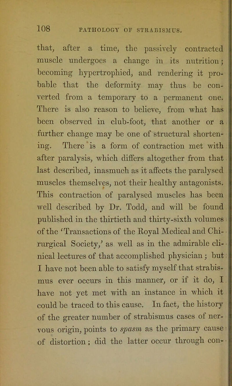 that, after a time, the passively contracted muscle undergoes a change in its nutrition; becoming hypertrophied, and rendering it pro- bable that the deformity may thus be con- verted from a temporary to a permanent one. There is also reason to believe, from what has been observed in club-foot, that another or a further change may be one of structural shorten- ing. There is a form of contraction met with after paralysis, which differs altogether from that last described, inasmuch as it affects the paralysed muscles themselves, not their healthy antagonists. This contraction of paralysed muscles has been well described by Dr. Todd, and will be found published in the thirtieth and thirty-sixth volumes of the 'Transactions of the Royal Medical and Chi- rurgical Society/ as well as in the admirable cli- nical lectures of that accomplished physician; but I have not been able to satisfy myself that strabis- mus ever occurs in this manner, or if it do, I have not yet met with an instance in which it could be traced to this cause. In fact, the history of the greater number of strabismus cases of ner- vous origin, points to spasm as the primary cause of distortion; did the latter occur through con-