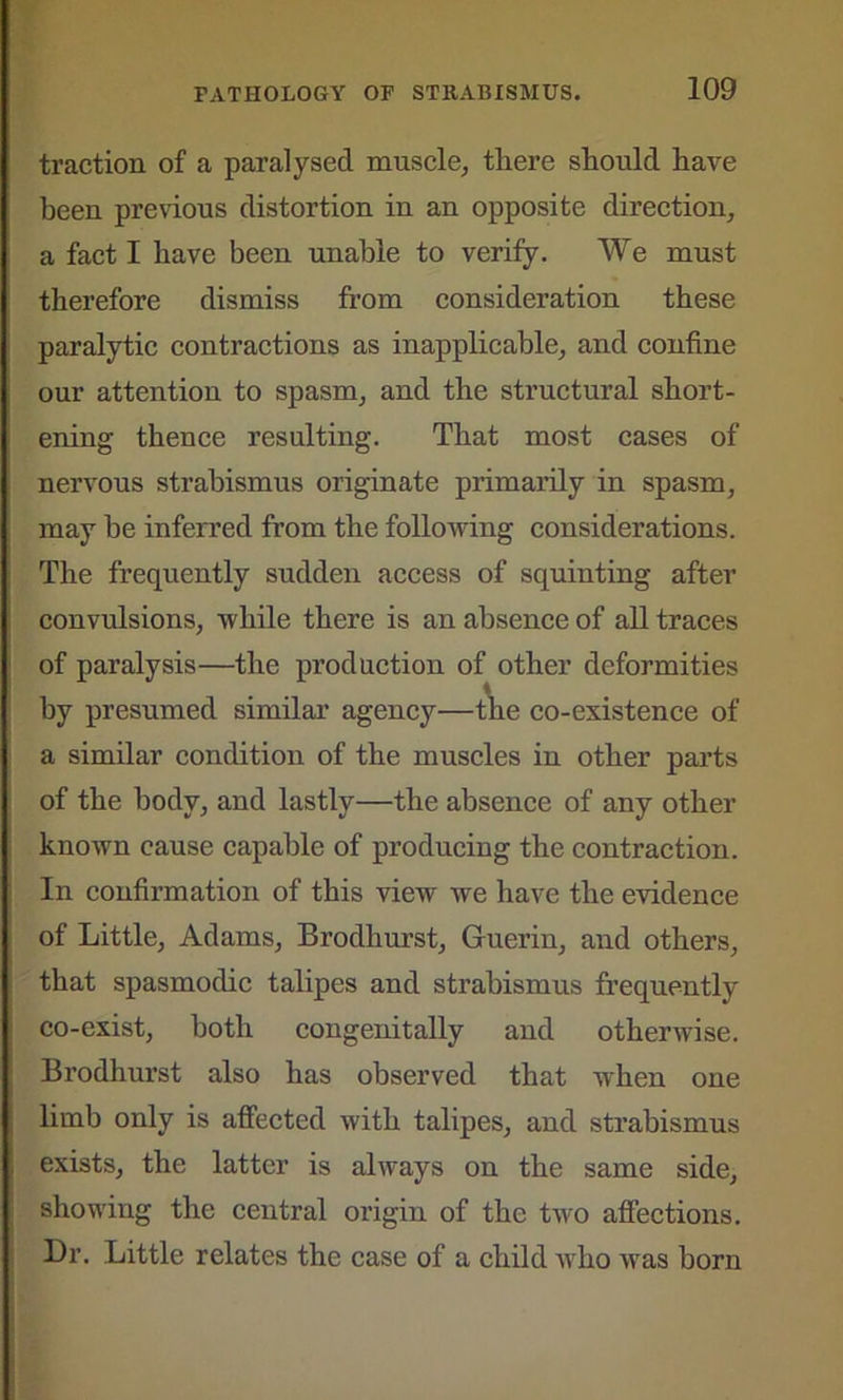 traction of a paralysed muscle, there should have been previous distortion in an opposite direction, a fact I have been unable to verify. We must therefore dismiss from consideration these paralytic contractions as inapplicable, and confine our attention to spasm, and the structural short- ening thence resulting. That most cases of nervous strabismus originate primarily in spasm, may be inferred from the following considerations. The frequently sudden access of squinting after convulsions, while there is an absence of all traces of paralysis—the production of other deformities by presumed similar agency—the co-existence of a similar condition of the muscles in other parts of the body, and lastly—the absence of any other known cause capable of producing the contraction. In confirmation of this view we have the evidence of Little, Adams, Brodhurst, Guerin, and others, that spasmodic talipes and strabismus frequently co-exist, both congenitally and otherwise. Brodhurst also has observed that when one limb only is affected with talipes, and strabismus exists, the latter is always on the same side, showing the central origin of the two affections. Dr. Little relates the case of a child who was born