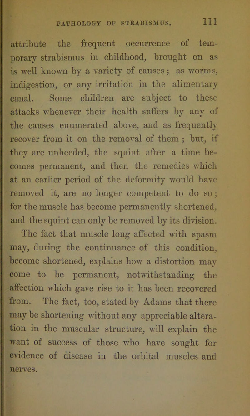 attribute the frequent occurrence of tem- porary strabismus in childhood, brought on as is well known by a variety of causes; as worms, indigestion, or any irritation in the alimentary canal. Some children are subject to these attacks whenever their health suffers by any of the causes enumerated above, and as frequently recover from it on the removal of them ; but, if they are unheeded, the squint after a time be- comes permanent, and then the remedies which at an earlier period of the deformity would have removed it, are no longer competent to do so; for the muscle has become permanently shortened, and the squint can only be removed by its division. The fact that muscle long affected with spasm may, during the continuance of this condition, become shortened, explains how a distortion may come to be permanent, notwithstanding the affection which gave rise to it has been recovered from. The fact, too, stated by Adams that there may be shortening without any appreciable altera- tion in the muscular structure, will explain the want of success of those who have sought for evidence of disease in the orbital muscles and nerves.