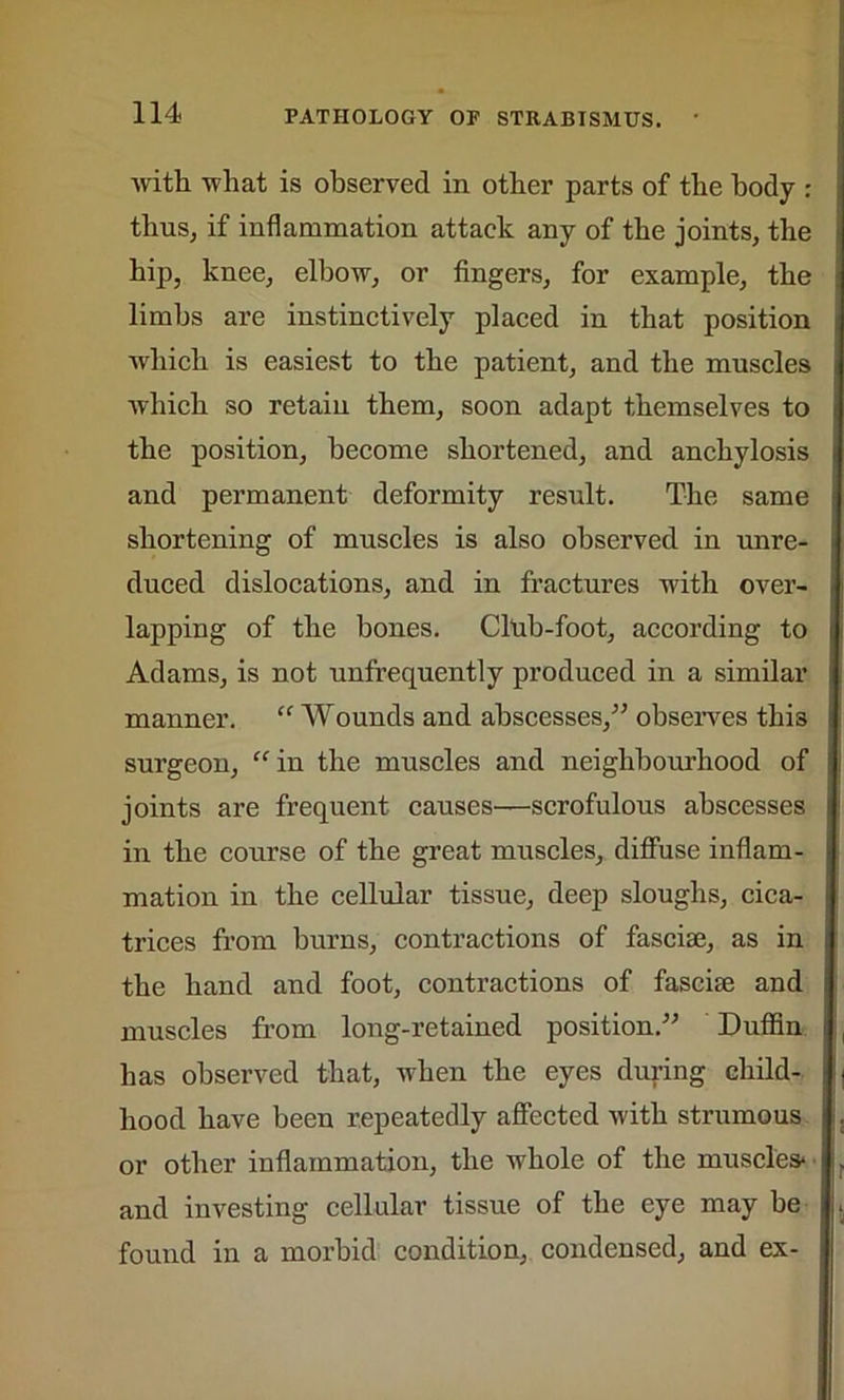 with what is observed in other parts of the body : thus, if inflammation attack any of the joints, the hip, knee, elbow, or fingers, for example, the limbs are instinctively placed in that position which is easiest to the patient, and the muscles which so retain them, soon adapt themselves to the position, become shortened, and anchylosis and permanent deformity result. The same shortening of muscles is also observed in unre- duced dislocations, and in fractures with over- lapping of the bones. Club-foot, according to Adams, is not unfrequently produced in a similar manner. “ Wounds and abscesses,” observes this surgeon, “ in the muscles and neighbourhood of joints are frequent causes—scrofulous abscesses in the course of the great muscles, diffuse inflam- mation in the cellular tissue, deep sloughs, cica- trices from burns, contractions of fasciae, as in the hand and foot, contractions of fasciae and muscles from long-retained position.” Duffin has observed that, when the eyes during child- hood have been repeatedly affected with strumous or other inflammation, the whole of the muscles* and investing cellular tissue of the eye may be found in a morbid condition, condensed, and ex-