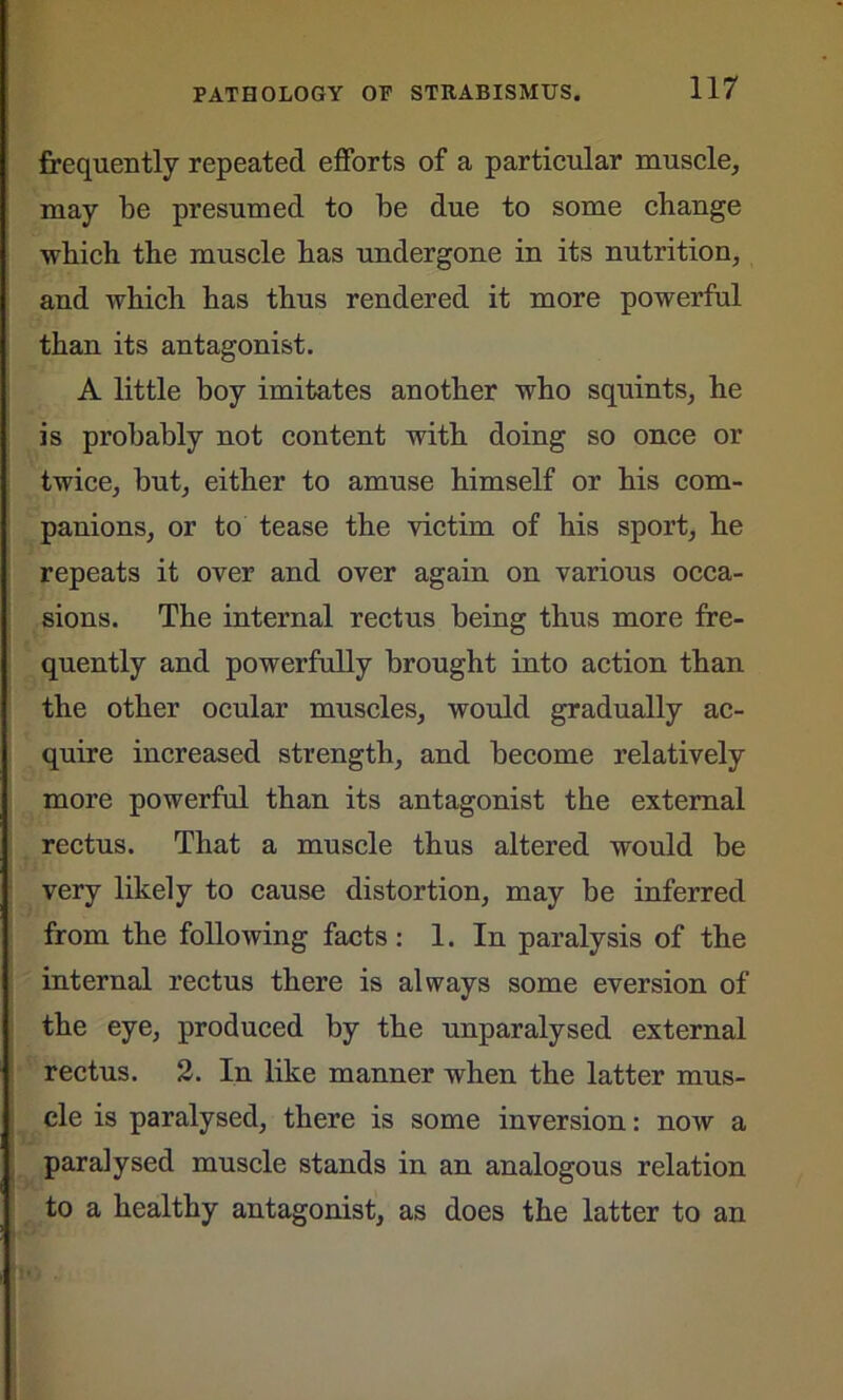 frequently repeated efforts of a particular muscle, may be presumed to be due to some change which the muscle has undergone in its nutrition, and which has thus rendered it more powerful than its antagonist. A little boy imitates another who squints, he is probably not content with doing so once or twice, but, either to amuse himself or his com- panions, or to tease the victim of his sport, he repeats it over and over again on various occa- sions. The internal rectus being thus more fre- quently and powerfully brought into action than the other ocular muscles, would gradually ac- quire increased strength, and become relatively more powerful than its antagonist the external rectus. That a muscle thus altered would be very likely to cause distortion, may be inferred from the following facts: 1. In paralysis of the internal rectus there is always some eversion of the eye, produced by the unparalysed external rectus. 2. In like manner when the latter mus- cle is paralysed, there is some inversion: now a paralysed muscle stands in an analogous relation to a healthy antagonist, as does the latter to an