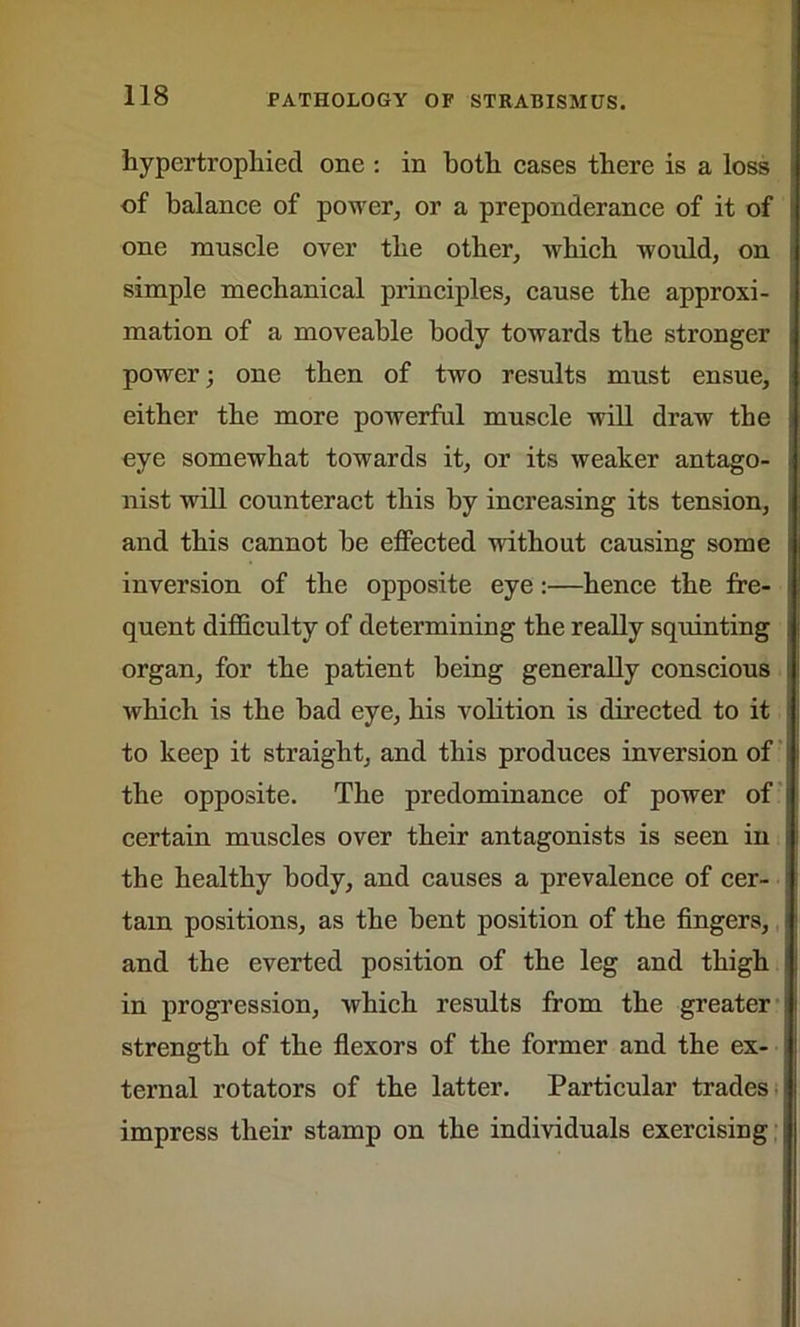 hypertrophied one : in both cases there is a loss of balance of power, or a preponderance of it of one muscle over the other, which would, on simple mechanical principles, cause the approxi- mation of a moveable body towards the stronger power; one then of two results must ensue, either the more powerful muscle will draw the eye somewhat towards it, or its weaker antago- nist will counteract this by increasing its tension, and this cannot he effected without causing some inversion of the opposite eye:—hence the fre- quent difficulty of determining the really squinting organ, for the patient being generally conscious which is the bad eye, his volition is directed to it to keep it straight, and this produces inversion of the opposite. The predominance of power of certain muscles over their antagonists is seen in the healthy body, and causes a prevalence of cer- tain positions, as the bent position of the fingers, and the everted position of the leg and thigh in progression, which results from the greater strength of the flexors of the former and the ex- ternal rotators of the latter. Particular trades impress their stamp on the individuals exercising