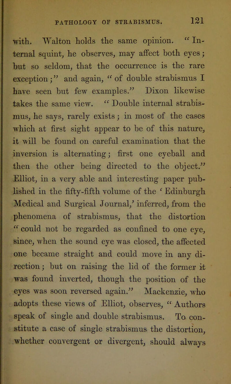 with. Walton holds the same opinion. “ In- ternal squint, he observes, may affect both eyes; hut so seldom, that the occurrence is the rare exception; ” and again, “ of double strabismus I have seen but few examples.” Dixon likewise takes the same view. ec Double internal strabis- mus, he says, rarely exists; in most of the cases which at first sight appear to be of this nature, it will be found on careful examination that the inversion is alternating; first one eyeball and then the other being directed to the object.” Elliot, in a very able and interesting paper pub- lished in the fifty-fifth volume of the ‘ Edinburgh Medical and Surgical Journal/ inferred, from the phenomena of strabismus, that the distortion “ could not be regarded as confined to one eye, since, when the sound eye was closed, the affected one became straight and could move in any di- rection ; but on raising the lid of the former it was found inverted, though the position of the eyes was soon reversed again.” Mackenzie, who adopts these views of Elliot, observes, “ Authors speak of single and double strabismus. To con- stitute a case of single strabismus the distortion, whether convergent or divergent, should always