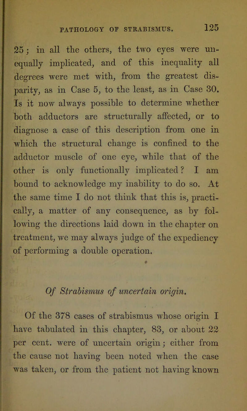 25; in all the others, the two eyes were un- equally implicated, and of this inequality all degrees were met with, from the greatest dis- parity, as in Case 5, to the least, as in Case 30. Is it now always possible to determine whether both adductors are structurally affected, or to diagnose a case of this description from one in which the structural change is confined to the adductor muscle of one eye, while that of the other is only functionally implicated ? I am bound to acknowledge my inability to do so. At the same time I do not think that this is, practi- cally, a matter of any consequence, as by fol- lowing the directions laid down in the chapter on treatment, we may always judge of the expediency of performing a double operation. 9 Of Strabismus of uncertain origin. Of the 378 cases of strabismus whose origin I have tabulated in this chapter, 83, or about 22 per cent, were of uncertain origin; either from the cause not having been noted when the case was taken, or from the patient not having known
