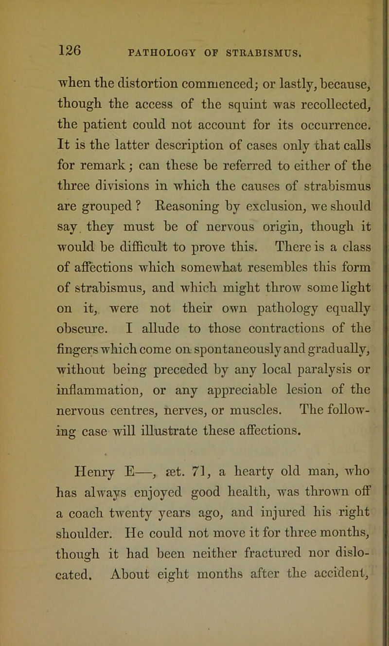 when the distortion commenced; or lastly, because, though the access of the squint was recollected, the patient could not account for its occurrence. It is the latter description of cases only that calls for remark; can these be referred to either of the three divisions in which the causes of strabismus are grouped ? Reasoning by exclusion, we should say they must be of nervous origin, though it would, be difficult to prove this. There is a class of affections which somewhat resembles this form of strabismus, and which might throw some light on it, were not their own pathology equally obscure. I allude to those contractions of the fingers which come on spontaneously and gradually, without being preceded by any local paralysis or inflammation, or any appreciable lesion of the nervous centres, nerves, or muscles. The follow- ing case will illustrate these affections. Henry E—, set. 71, a hearty old man, who has always enjoyed good health, was thrown off a coach twenty years ago, and injured his right shoulder. He could not move it for three months, though it had been neither fractured nor dislo- cated. About eight months after the accident.
