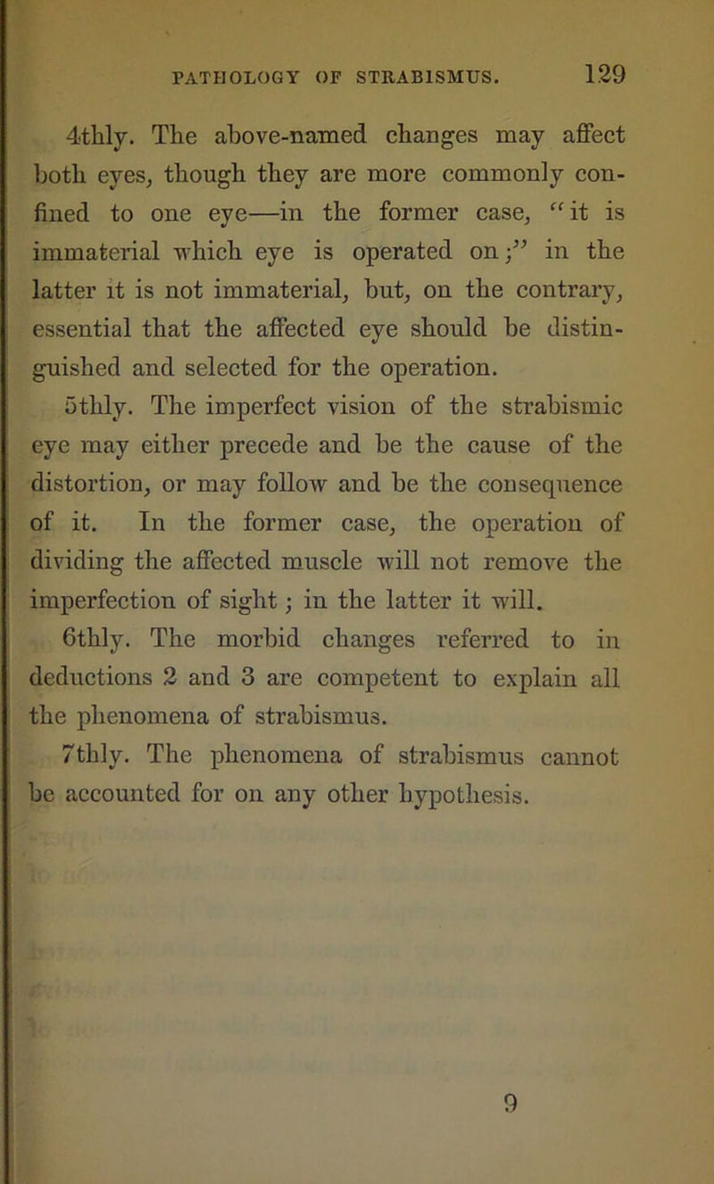 4thly. The above-named changes may affect both eyes, though they are more commonly con- fined to one eye—in the former case, “it is immaterial which eye is operated on;” in the latter it is not immaterial, but, on the contrary, essential that the affected eye should be distin- guished and selected for the operation. 5thly. The imperfect vision of the strabismic eye may either precede and be the cause of the distortion, or may follow and be the consequence of it. In the former case, the operation of dividing the affected muscle will not remove the imperfection of sight; in the latter it will. Gthly. The morbid changes referred to in deductions 2 and 3 are competent to explain all the phenomena of strabismus. 7thly. The phenomena of strabismus cannot be accounted for on any other hypothesis. 9