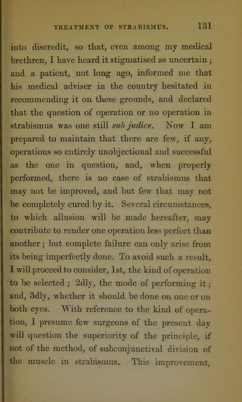 into discredit, so that, even among my medical brethren, I have heard it stigmatised as uncertain; and a patient, not long ago, informed me that his medical adviser in the countiy hesitated in recommending it on these grounds, and declared that the question of operation or no operation in strabismus was one still sub judice. Now I am prepared to maintain that there are few, if any, operations so entirely unobjectional and successful as the one in question, and, when properly performed, there is no case of strabismus that may not be improved, and but few that may not be completely cured by it. Several circumstances, to which allusion will be made hereafter, may contribute to render one operation less perfect than another; but complete failure can only arise from its being imperfectly done. To avoid such a result, I will proceed to consider, 1st, the kind of operation to be selected ; 2dlv, the mode of performing it; and, 3dly, whether it should be done on one or on both eyes. With reference to the kind of opera- tion, I presume few surgeons of the present day will question the superiority of the principle, if not of the method, of subconjunctival division of the muscle in strabismus. This improvement,