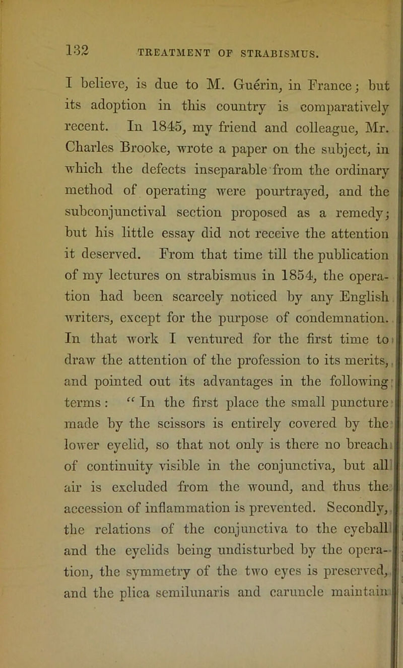 I believe, is due to M. Guerin, in France; but ; its adoption in tliis country is comparatively recent. In 1845, my friend and colleague, Mr. Charles Brooke, -wrote a paper on the subject, in which the defects inseparable from the ordinary , method of operating were pourtrayed, and the subconjunctival section proposed as a remedy; but his little essay did not receive the attention it deserved. From that time till the publication i of my lectures on strabismus in 1854, the opera- tion had been scarcely noticed by any English writers, except for the purpose of condemnation. In that work I ventured for the first time to draw the attention of the profession to its merits, j and pointed out its advantages in the following terms : “ In the first place the small puncture made by the scissors is entirely covered by the lower eyelid, so that not only is there no breach of continuity visible in the conjunctiva, but all air is excluded from the wound, and thus the accession of inflammation is prevented. Secondly, the relations of the conjunctiva to the eyeball and the eyelids being undisturbed by the opera- tion, the symmetry of the two eyes is preserved, and the plica semilunaris and caruncle maintain