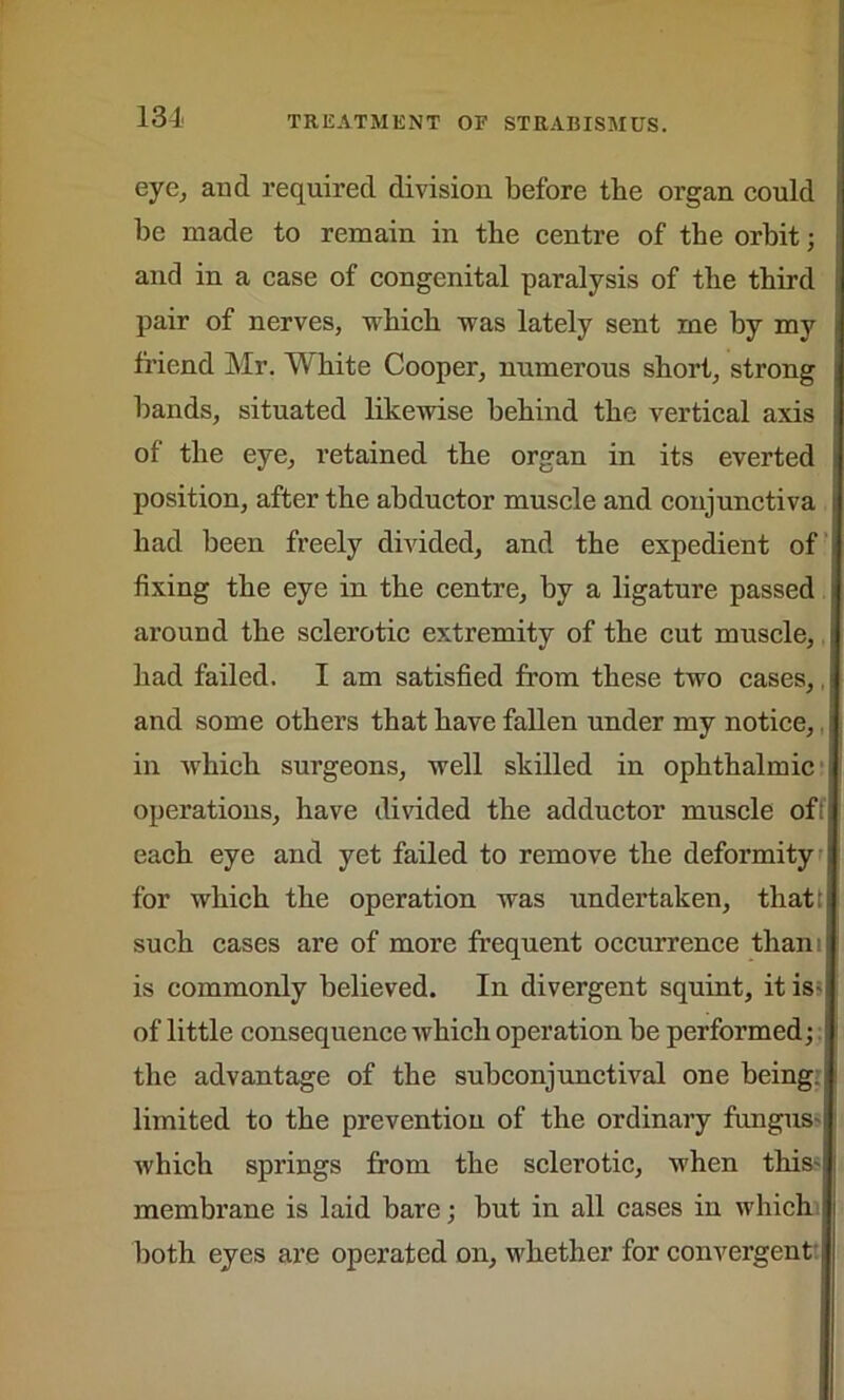eye, and required division before tbe organ could be made to remain in tbe centre of tbe orbit; and in a case of congenital paralysis of tbe third pair of nerves, which was lately sent me by my friend Mr. W bite Cooper, numerous short, strong bands, situated likewise behind the vertical axis of the eye, retained the organ in its everted position, after the abductor muscle and conjunctiva had been freely divided, and the expedient of fixing the eye in the centre, by a ligature passed around the sclerotic extremity of the cut muscle, had failed. I am satisfied from these two cases,, and some others that have fallen under my notice, in which surgeons, well skilled in ophthalmic operations, have divided the adductor muscle of! each eye and yet failed to remove the deformity for which the operation was undertaken, that! such cases are of more frequent occurrence thani is commonly believed. In divergent squint, it is- of little consequence which operation be performed; the advantage of the subconjunctival one being ! limited to the prevention of the ordinary fungus^ which springs from the sclerotic, when this- membrane is laid bare; but in all cases in which 1 both eyes are operated on, whether for convergent: