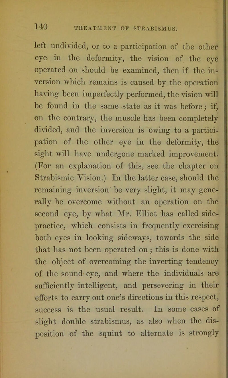 left undivided, or to a participation of the other eye in the deformity, the vision of the eye operated on should he examined, then if the in- version which remains is caused by the operation having been imperfectly performed, the vision will be found in the same state as it was before; if, on the contrary, the muscle has been completely divided, and the inversion is owing to a partici- pation of the other eye in the deformity, the sight will have undergone marked improvement. (For an explanation of this, see. the chapter on Strabismic Vision.) In the latter case, should the remaining inversion he very slight, it may gene- rally be overcome without an operation on the second eye, by what Mr. Elliot has called side- practice, which consists in frequently exercising both eyes in looking sideways, towards the side that has not been operated on; this is done with the object of overcoming the inverting tendency of the sound eye, and where the individuals are sufficiently intelligent, and persevering in their efforts to carry out one’s directions in this respect, success is the usual result. In some cases of slight double strabismus, as also when the dis- position of the squint to alternate is strongly