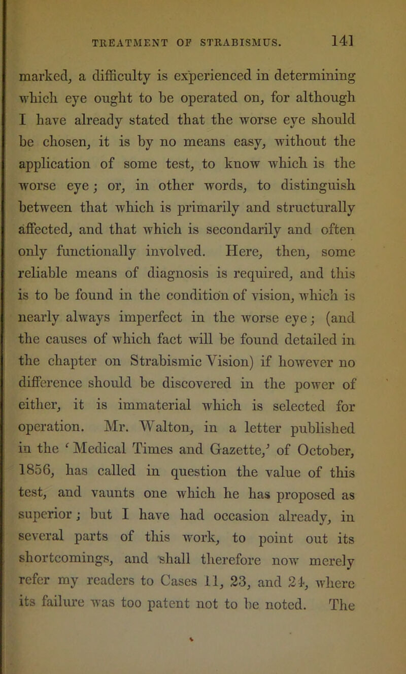 marked, a difficulty is experienced in determining xvliicli eye ought to be operated on, for although I have already stated that the worse eye should be chosen, it is by no means easy, without the application of some test, to know which is the worse eye; or, in other words, to distinguish between that which is primarily and structurally affected, and that which is secondarily and often only functionally involved. Here, then, some reliable means of diagnosis is required, and this is to he found in the condition of vision, which is nearly always imperfect in the worse eye; (and the causes of which fact will he found detailed in the chapter on Strabismic Vision) if however no difference should he discovered in the power of either, it is immaterial which is selected for operation. Mr. Walton, in a letter published in the ' Medical Times and Gazette/ of October, 1856, has called in question the value of this test, and vaunts one which he has proposed as superior; but I have had occasion already, in several parts of this work, to point out its shortcomings, and shall therefore now merely refer my readers to Cases 11, 23, and 21, where its failure was too patent not to he noted. The