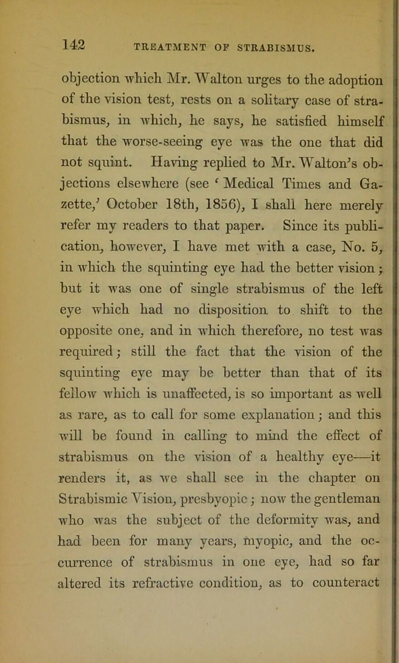 objection which Mr. Walton urges to the adoption of the vision test, rests on a solitary case of stra- bismus, in which, he says, he satisfied himself that the worse-seeing eye was the one that did not squint. Having replied to Mr. Walton’s ob- jections elsewhere (see c Medical Times and Ga- zette,’ October 18th, 1856), I shall here merely refer my readers to that paper. Since its publi- cation, however, I have met with a case, No. 5, in which the squinting eye had the better vision -r but it was one of single strabismus of the left eye which had no disposition to shift to the opposite one, and in which therefore, no test was required; still the fact that the vision of the squinting eye may be better than that of its fellow which is unaffected, is so important as well as rare, as to call for some explanation; and this will be found in calling to mind the effect of strabismus on the vision of a healthy eye—it renders it, as we shall see in the chapter on Strabismic Vision, presbyopic ; now the gentleman who was the subject of the deformity was, and had been for many years, myopic, and the oc- currence of strabismus in one eye, had so far altered its refractive condition, as to counteract