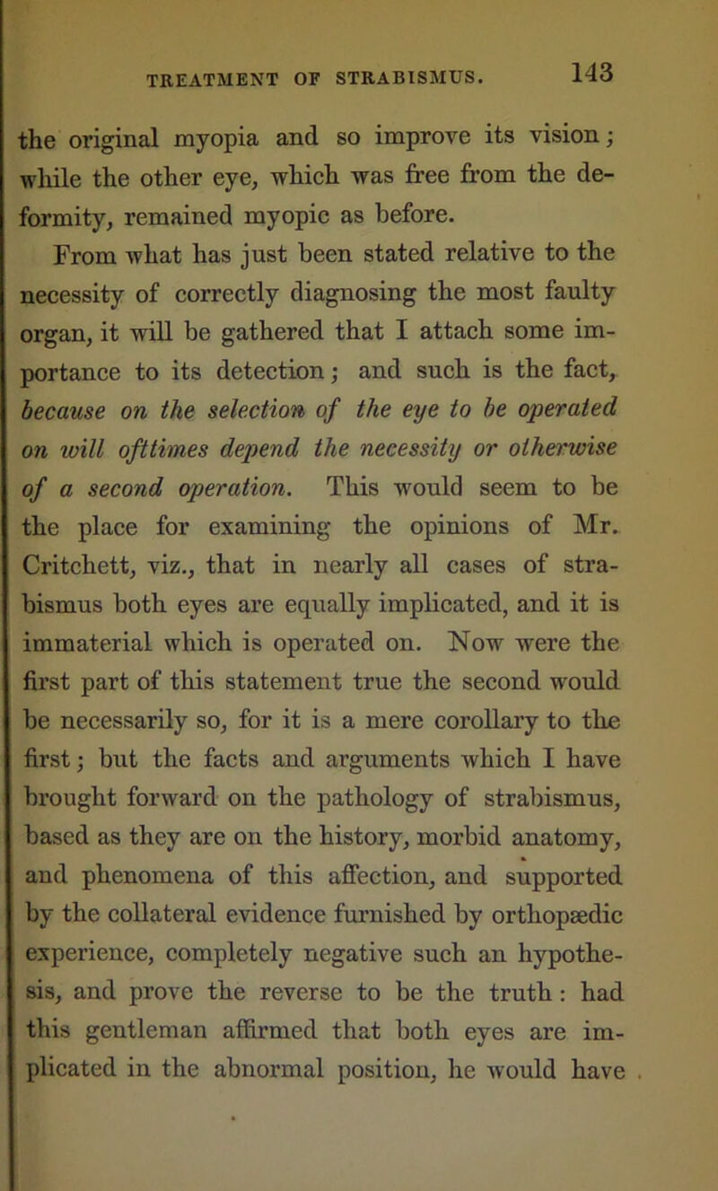 the original myopia and so improve its vision; while the other eye, which was free from the de- formity, remained myopic as before. From what has just been stated relative to the necessity of correctly diagnosing the most faulty organ, it will be gathered that I attach some im- portance to its detection; and such is the fact, because on the selection of the eye to be operated on will ofttimes depend the necessity or otherwise of a second operation. This would seem to be the place for examining the opinions of Mr. Critchett, viz., that in nearly all cases of stra- bismus both eyes are equally implicated, and it is immaterial which is operated on. Now were the first part of this statement true the second would be necessarily so, for it is a mere corollary to the first; but the facts and arguments which I have brought forward on the pathology of strabismus, based as they are on the history, morbid anatomy, and phenomena of this affection, and supported by the collateral evidence furnished by orthopaedic experience, completely negative such an hypothe- sis, and prove the reverse to be the truth : had this gentleman affirmed that both eyes are im- plicated in the abnormal position, he would have