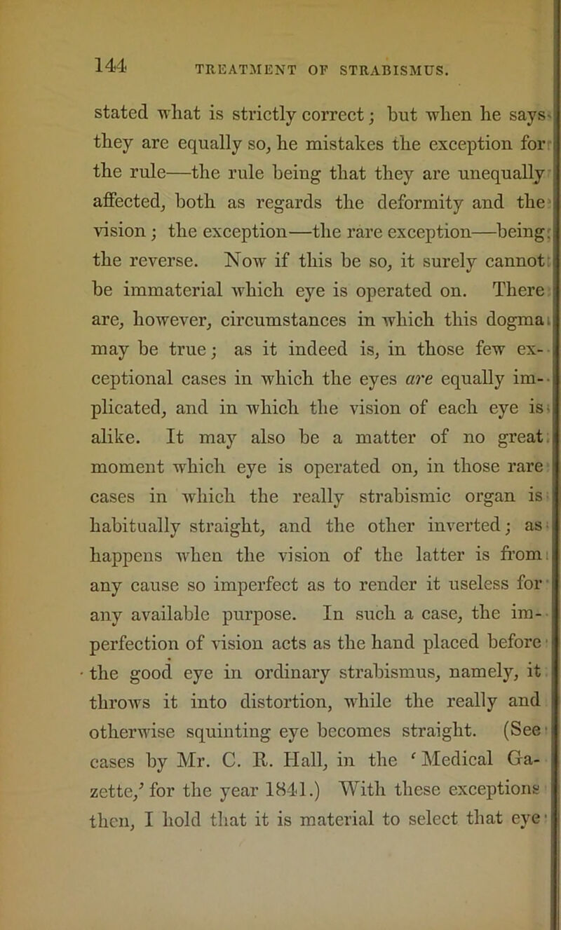stated what is strictly correct; but -when he says- tbey are equally so, be mistakes the exception for the rule—the rule being that they are unequally affected, both as regards the deformity and the vision ; the exception—the rare exception—being: the reverse. Now if this he so, it surely cannot he immaterial which eye is operated on. There are, however, circumstances in which this dogma may he true; as it indeed is, in those few ex- ceptional cases in which the eyes are equally im- plicated, and in which the vision of each eye is; alike. It may also he a matter of no great moment which eye is operated on, in those rare cases in which the really strabismic organ is habitually straight, and the other inverted; as happens when the vision of the latter is from any cause so imperfect as to render it useless for any available purpose. In such a case, the im- perfection of vision acts as the hand placed before the good eye in ordinary strabismus, namely, it throws it into distortion, while the really and otherwise squinting eye becomes straight. (See cases by Mr. C. It. Hall, in the f Medical Ga- zette/ for the year 1841.) With these exceptions then, I hold that it is material to select that eye'