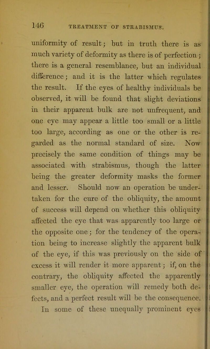 uniformity of result; but in truth there is as much variety of deformity as there is of perfection ; there is a general resemblance, but an individual difference; and it is the latter which regulates the result. If the eyes of healthy individuals be observed, it will be found that slight deviations in their apparent hulk are not unfrequent, and one eye may appear a little too small or a little too large, according as one or the other is re- garded as the normal standard of size. Now precisely the same condition of things may be associated with strabismus, though the latter being the greater deformity masks the former and lesser. Should now an operation be under- taken for the cure of the obliquity, the amount of success will depend on whether this obliquity affected the eye that was apparently too large or the opposite one; for the tendency of the opera- tion being to increase slightly the apparent bulk of the eye, if this was previously on the side of excess it will render it more apparent; if, on the contrary, the obliquity affected the apparently smaller eye, the operation will remedy both de- fects, and a perfect result will be the consequence. In some of these unequally prominent eyes