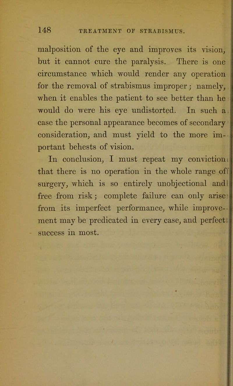 malposition of the eye and improves its vision, but it cannot cure the paralysis. There is one circumstance -which would render any operation for the removal of strabismus improper; namely, when it enables the patient to see better than he would do were his eye undistorted. In such a case the personal appearance becomes of secondary consideration, and must yield to the more im- portant behests of vision. In conclusion, I must repeat my conviction i that there is no operation in the whole range of surgery, which is so entirely unobjectional and free from risk; complete failure can only arise from its imperfect performance, while improve- ment maybe predicated in every case, and perfect: success in most.
