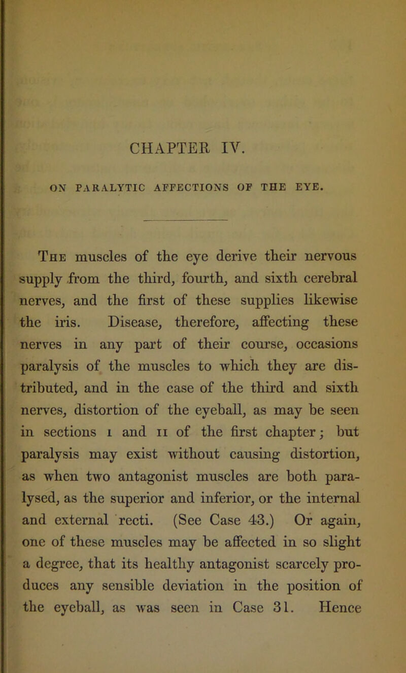 ON PARALYTIC AFFECTIONS OF THE EYE. The muscles of the eye derive their nervous supply from the third, fourth, and sixth cerebral nerves, and the first of these supplies likewise the iris. Disease, therefore, affecting these nerves in any part of their course, occasions paralysis of the muscles to which they are dis- tributed, and in the case of the third and sixth nerves, distortion of the eyeball, as may he seen in sections i and n of the first chapter; hut paralysis may exist without causing distortion, as when two antagonist muscles are both para- lysed, as the superior and inferior, or the internal and external recti. (See Case 43.) Or again, one of these muscles may be affected in so slight a degree, that its healthy antagonist scarcely pro- duces any sensible deviation in the position of the eyeball, as was seen in Case 31. Hence