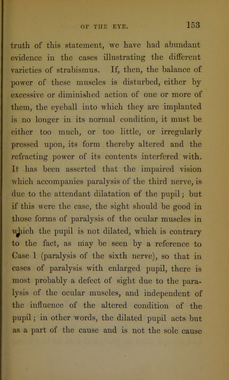 truth of this statement, we have had abundant evidence in the cases illustrating the different varieties of strabismus. If, then, the balance of power of these muscles is disturbed, either by excessive or diminished action of one or more of them, the eyeball into which they are implanted is no longer in its normal condition, it must be either too much, or too little, or irregularly pressed upon, its form thereby altered and the refracting power of its contents interfered with. It has been asserted that the impaired vision which accompanies paralysis of the third nerve, is due to the attendant dilatation of the pupil; but if this were the case, the sight should be good in those forms of paralysis of the ocular muscles in v^iicli the pupil is not dilated, which is contrary to the fact, as may be seen by a reference to Case 1 (paralysis of the sixth nerve), so that in cases of paralysis with enlarged pupil, there is most probably a defect of sight due to the para- lysis of the ocular muscles, and independent of the influence of the altered condition of the pupil; in other words, the dilated pupil acts but as a part of the cause and is not the sole cause