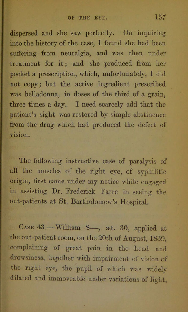 dispersed and she saw perfectly. On inquiring into the history of the case, I found she had been suffering from neuralgia, and was then under treatment for it; and she produced from her pocket a prescription, which, unfortunately, I did not copy; hut the active ingredient prescribed was belladonna, in doses of the third of a grain, three times a day. I need scarcely add that the patient’s sight was restored by simple abstinence from the drug which had produced the defect of vision. The following instructive case of paralysis of all the muscles of the right eye, of syphilitic origin, first came under my notice while engaged in assisting Dr. Frederick Farre in seeing the out-patients at St. Bartholomew’s Hospital. Case 43.—William S—•, set. 30, applied at the out-patient room, on the 20th of August, 1839, complaining of great pain in the head and drowsiness, together with impairment of vision of the right eye, the pupil of which was widely dilated and immoveable under variations of light.