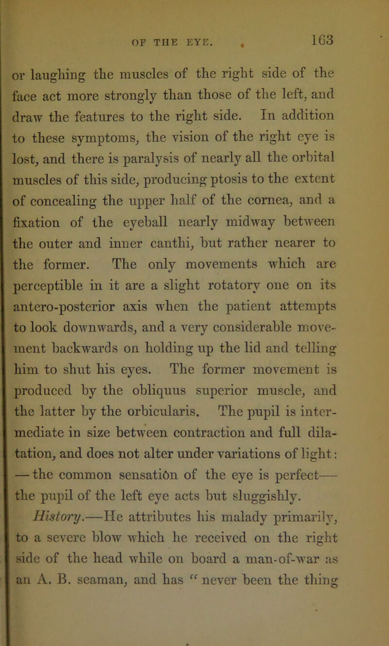 or laughing the muscles of the right side of the face act more strongly than those of the left, and draw the features to the right side. In addition to these symptoms, the vision of the right eye is lost, and there is paralysis of nearly all the orbital muscles of this side, producing ptosis to the extent of concealing the upper half of the cornea, and a fixation of the eyeball nearly midway between the outer and inner canthi, hut rather nearer to the former. The only movements which are perceptible in it are a slight rotatory one on its antero-posterior axis when the patient attempts to look downwards, and a very considerable move- ment backwards on holding up the lid and telling him to shut his eyes. The former movement is produced by the obliquus superior muscle, and the latter by the orbicularis. The pupil is inter- mediate in size between contraction and full dila- tation, and does not alter under variations of light: — the common sensation of the eye is perfect— the pupil of the left eye acts but sluggishly. History.—He attributes his malady primarily, to a severe blow which he received on the right side of the head while on board a man-of-war as an A. B. seaman, and has “ never been the thing