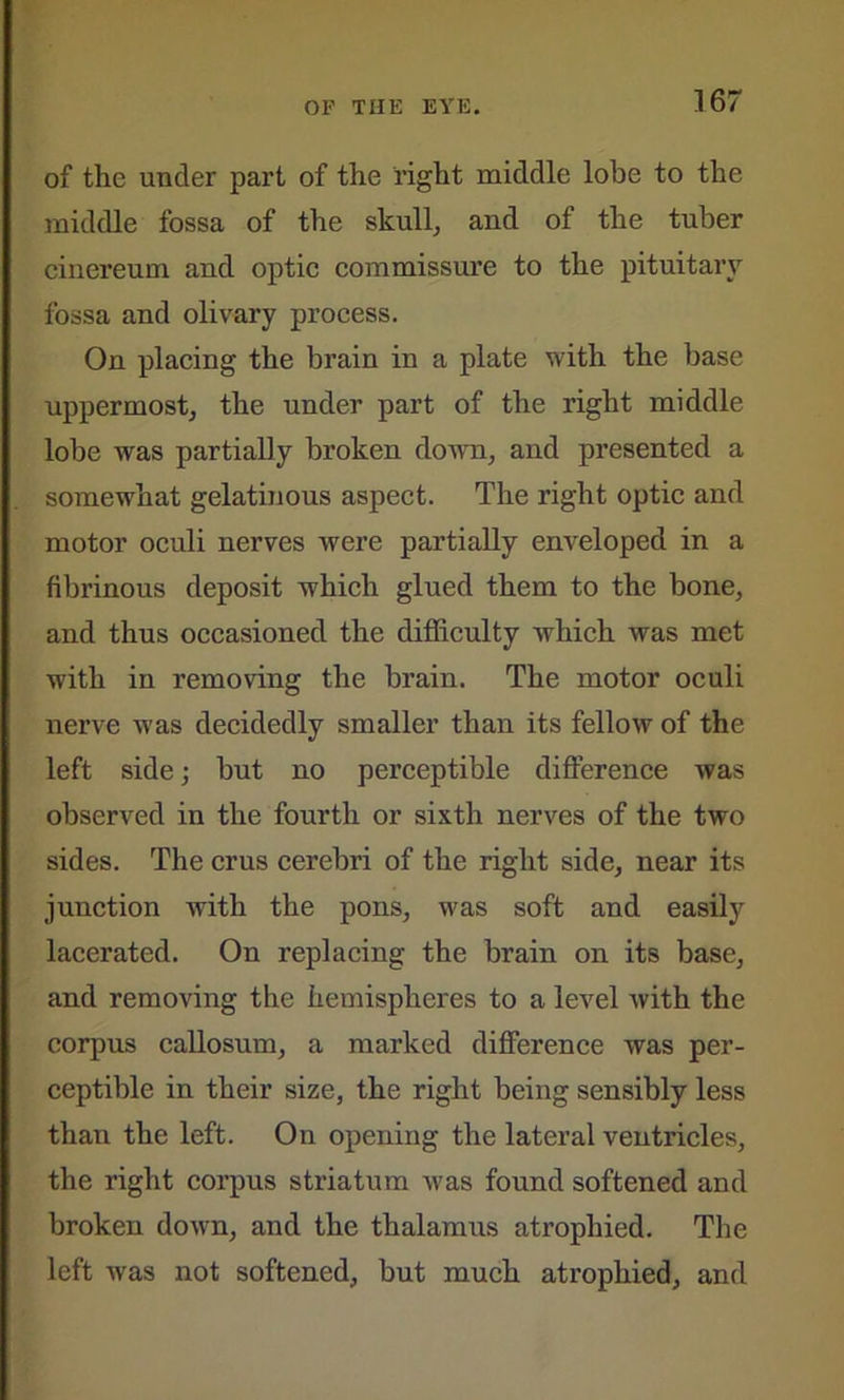 of the under part of the right middle lobe to the middle fossa of the skull, and of the tuber cinereum and optic commissure to the pituitary fossa and olivary process. On placing the brain in a plate with the base uppermost, the under part of the right middle lobe was partially broken down, and presented a somewhat gelatinous aspect. The right optic and motor oculi nerves were partially enveloped in a fibrinous deposit which glued them to the bone, and thus occasioned the difficulty which was met with in removing the brain. The motor oculi nerve was decidedly smaller than its fellow of the left side; but no perceptible difference was observed in the fourth or sixth nerves of the two sides. The crus cerebri of the right side, near its junction with the pons, was soft and easily lacerated. On replacing the brain on its base, and removing the hemispheres to a level with the corpus callosum, a marked difference was per- ceptible in their size, the right being sensibly less than the left. On opening the lateral ventricles, the right corpus striatum was found softened and broken down, and the thalamus atrophied. The left was not softened, but much atrophied, and