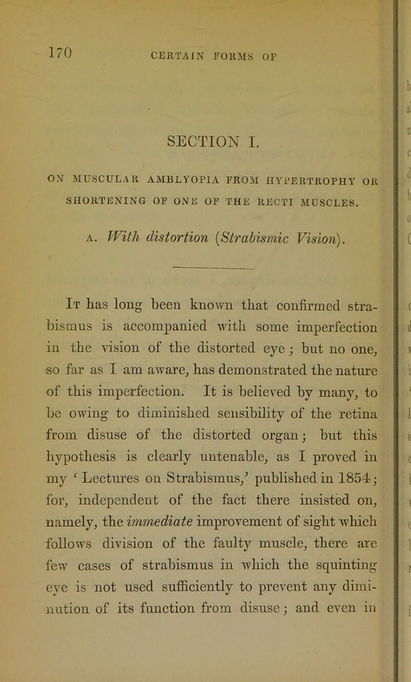 SECTION I. ON MUSCULAR AMBLYOPIA FROM HYPERTROPHY OR SHORTENING OF ONE OF THE RECTI MUSCLES. a. With distortion (Strabismic Vision). It has long been known that confirmed stra- bismus is accompanied with some imperfection in the -vision of the distorted eye; but no one, so far as I am aware, has demonstrated the nature of this imperfection. It is believed hv many, to be owing to diminished sensibility of the retina from disuse of the distorted organ; but this hypothesis is clearly untenable, as I proved in my f Lectures on Strabismus/ published in 1854; for, independent of the fact there insisted on, namely, the immediate improvement of sight -which follows division of the faulty muscle, there are few cases of strabismus in which the squinting eye is not used sufficiently to prevent any dimi- nution of its function from disuse; and even in