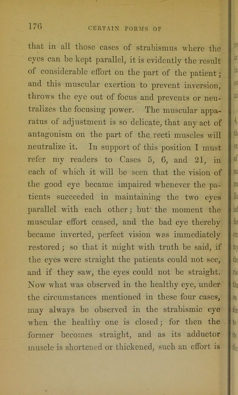 that in all those cases of strabismus where the eyes can be kept parallel, it is evidently the result of considerable effort on the part of the patient• and this muscular exertion to prevent inversion, throws the eye out of focus and prevents or neu- tralizes the focusing power. The muscular appa- ratus of adjustment is so delicate, that any act of antagonism on the part of the recti muscles will neutralize it. In support of this position I must refer my readers to Cases 5, 6, and 21, in each of which it will be seen that the vision of the good eye became impaired whenever the pa- tients succeeded in maintaining the two eyes parallel with each other; but' the moment the muscular effort ceased, and the bad eye thereby became inverted, perfect vision was immediately restored; so that it might with truth be said, if the eyes were straight the patients could not see, and if they saw, the eyes could not be straight. Now what was observed in the healthy eye, under the circumstances mentioned in these four cases, may always be observed in the strabismic eye wrhen the healthy one is closed; for then the former becomes straight, and as its adductor muscle is shortened or thickened, such an effort is