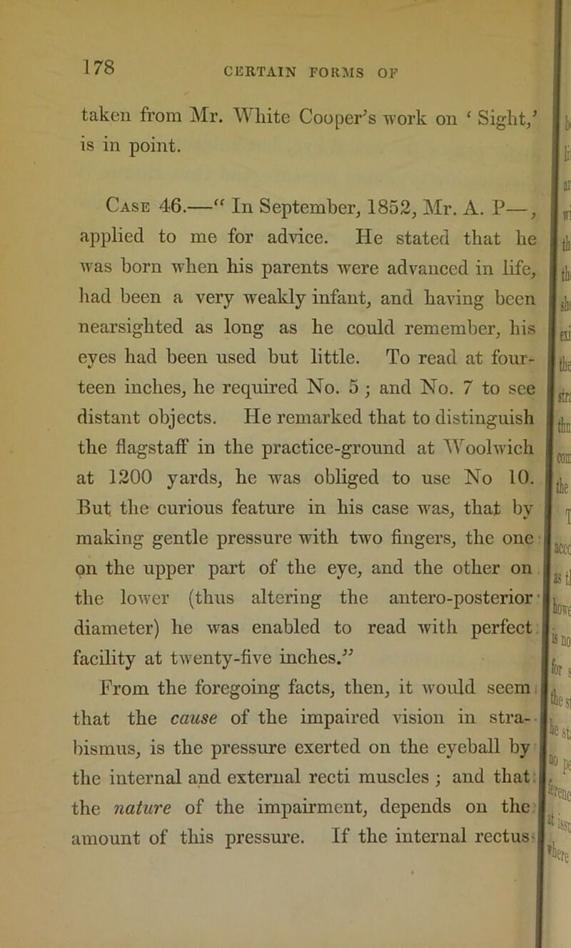 taken from Mr. White Cooper’s work on * Sight/ | [, is in point. Case 46.—“ In September, 1852, Mr. A. P— applied to me for advice. He stated that he was horn when his parents were advanced in life, had been a very weakly infant, and having been nearsighted as long as he could remember, his eyes had been used but little. To read at four- teen inches, he required No. 5 ; and No. 7 to see distant objects. He remarked that to distinguish the flagstaff in the practice-ground at Woolwich at 1200 yards, he was obliged to use No 10. But the curious feature in his case ivas, that by making gentle pressure with tw7o fingers, the one | on the upper part of the eye, and the other on the lower (thus altering the antero-posterior jj diameter) he was enabled to read with perfect facility at twenty-five inches.” From the foregoing facts, then, it would seem i that the cause of the impaired vision in stra- bismus, is the pressure exerted on the eyeball by the internal and external recti muscles ; and that j the nature of the impairment, depends on the amount of this pressure. If the internal rectus-1 hk tii sm 1 accc as tl w{ is DO for s ESI 5 st; 'PE fene [IS$D nei