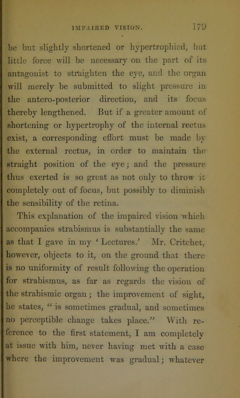 be but slightly shortened or hypertrophied, but little force will be necessary on the part of its antagonist to straighten the eye, and the organ will merely be submitted to slight pressure in the antero-posterior direction, and its focus thereby lengthened. But if a greater amount of shortening or hypertrophy of the internal rectus exist, a corresponding effort must be made by the external rectus, in order to maintain the straight position of the eye; and the pressure thus exerted is so great as not only to throw it completely out of focus, but possibly to diminish the sensibility of the retina. This explanation of the impaired vision which accompanies strabismus is substantially the same as that I gave in my ‘ Lectures.5 Mr. Critchet, however, objects to it, on the ground that there is no uniformity of result following the operation for strabismus, as far as regards the vision of the strabismic organ; the improvement of sight, he states, “ is sometimes gradual, and sometimes no perceptible change takes place.55 With re- ference to the first statement, I am completely at issue with him, never having met with a case where the improvement was gradual; whatever