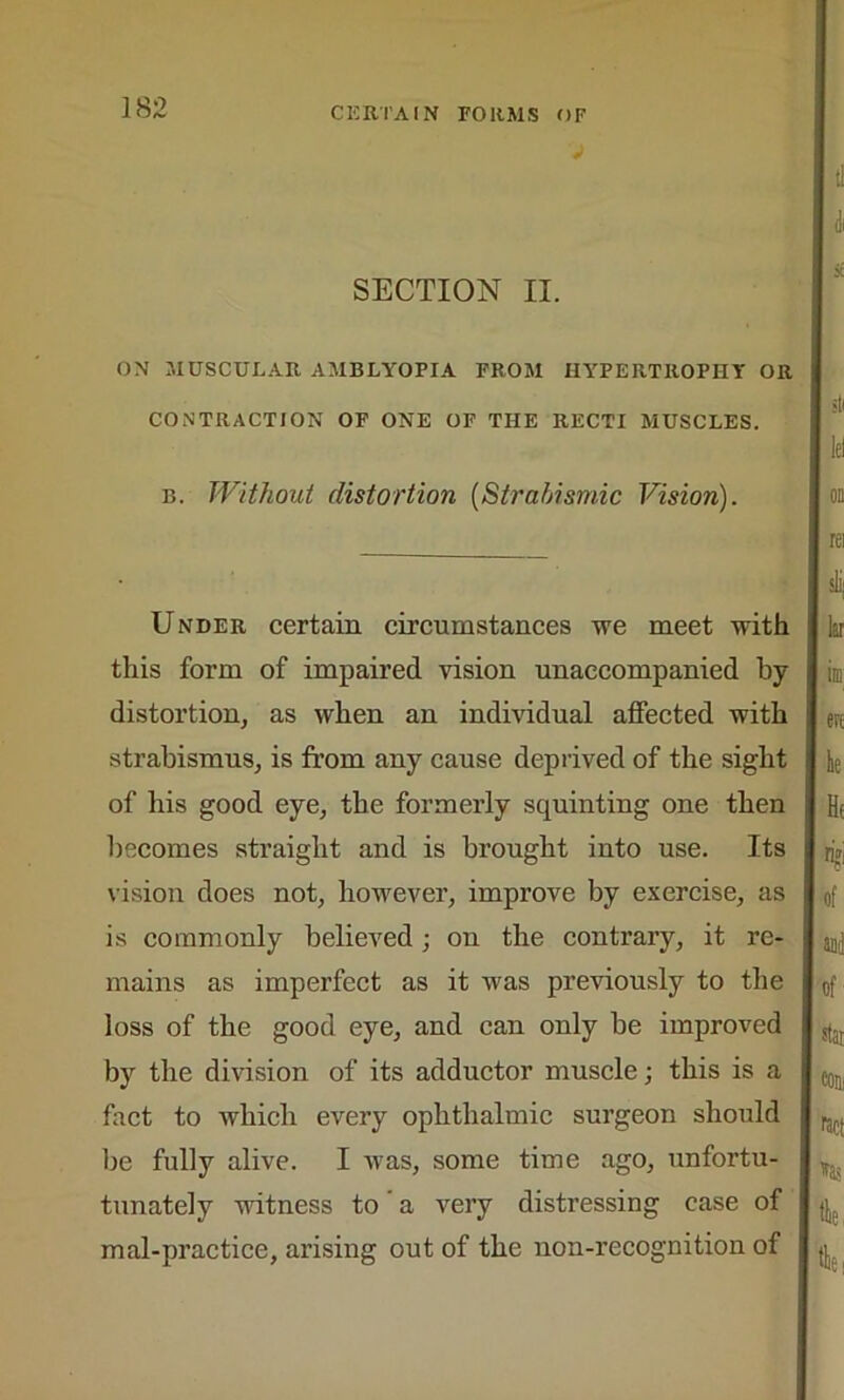 SECTION II. ON MUSCULAR AMBLYOPIA FROM HYPERTROPHY OR CONTRACTION OF ONE OF THE RECTI MUSCLES. b. Without distortion (Strabismic Vision). Under certain circumstances we meet with this form of impaired vision unaccompanied by distortion, as when an individual affected with strabismus, is from any cause deprived of the sight of his good eye, the formerly squinting one then becomes straight and is brought iuto use. Its vision does not, however, improve by exercise, as is commonly believed ; on the contrary, it re- mains as imperfect as it was previously to the loss of the good eye, and can only be improved by the division of its adductor muscle; this is a fact to which every ophthalmic surgeon should be fully alive. I was, some time ago, unfortu- tunately witness to a very distressing case of mal-practice, arising out of the non-recognition of