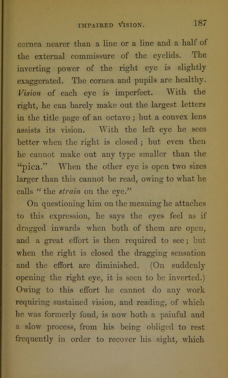 cornea nearer than a line or a line and a half of the external commissure of the eyelids. The inverting power of the right eye is slightly exaggerated. The cornea and pupils are healthy. Vision of each eye is imperfect. With the right, he can barely make out the largest letters in the title page of an octavo ; hut a convex lens assists its vision. With the left eye he sees better when the right is closed ; but even then he cannot make out any type smaller than the “pica.” When the other eye is open two sizes larger than this cannot be read, owing to what he calls “ the strain on the eye.” On questioning him on the meaning he attaches to this expression, he says the eyes feel as if dragged inwards when both of them are open, and a great effort is then required to see; but when the right is closed the dragging sensation and the effort are diminished. (On suddenly opening the right eye, it is seen to be inverted.) Owing to this effort he cannot do any work requiring sustained vision, and reading, of which he was formerly fond, is now both a painful and a slow process, from his being obliged to rest frequently in order to recover his sight, which