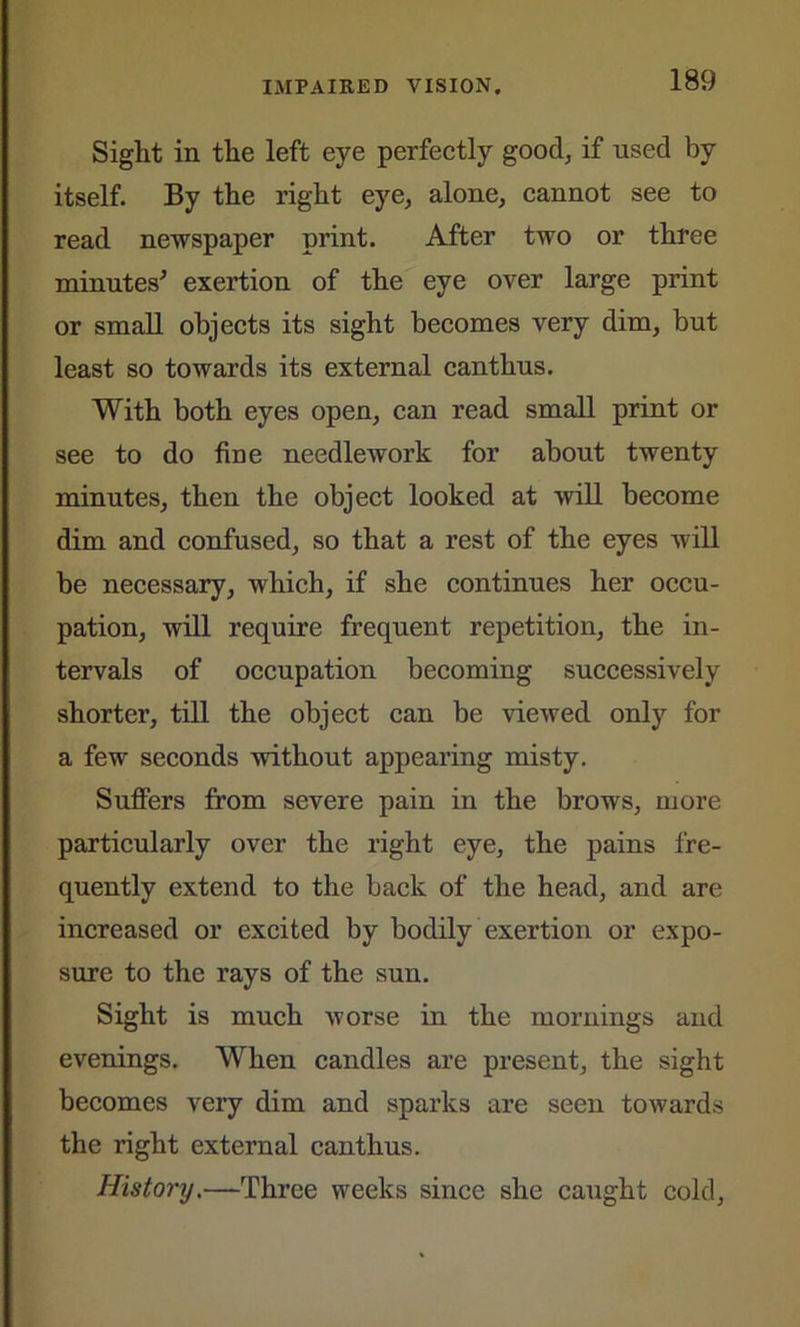 Sight in the left eye perfectly good, if used by itself. By the right eye, alone, cannot see to read newspaper print. After two or three minutes' exertion of the eye over large print or small objects its sight becomes very dim, but least so towards its external can thus. With both eyes open, can read small print or see to do fine needlework for about twenty minutes, then the object looked at will become dim and confused, so that a rest of the eyes will be necessary, which, if she continues her occu- pation, will require frequent repetition, the in- tervals of occupation becoming successively shorter, till the object can be viewed only for a few seconds without appearing misty. Suffers from severe pain in the brows, more particularly over the right eye, the pains fre- quently extend to the back of the head, and are increased or excited by bodily exertion or expo- sure to the rays of the sun. Sight is much worse in the mornings and evenings. When candles are present, the sight becomes very dim and sparks are seen towards the right external canthus. History.—Three weeks since she caught cold,