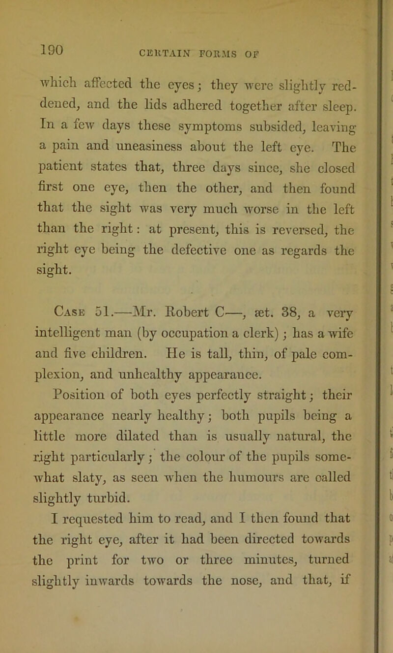 which affected the eyes; they were slightly red- dened, and the lids adhered together after sleep. In a few days these symptoms subsided, leaving a pain and uneasiness about the left eye. The patient states that, three days since, she closed first one eye, then the other, and then found that the sight was very much worse in the left than the right: at present, this is reversed, the right eye being the defective one as regards the sight. Case 51.—Mr. Robert C—, tet. 38, a very intelligent man (by occupation a clerk); has a wife and five children. He is tall, thin, of pale com- plexion, and unhealthy appearauce. Position of both eyes perfectly straight; their appearance nearly healthy; both pupils being a little more dilated than is usually natural, the right particularly; the colour of the pupils some- what slaty, as seen when the humours are oalled slightly turbid. I requested him to read, and I then found that the right eye, after it had been directed towards the print for two or three minutes, turned slightly inwards towards the nose, and that, if