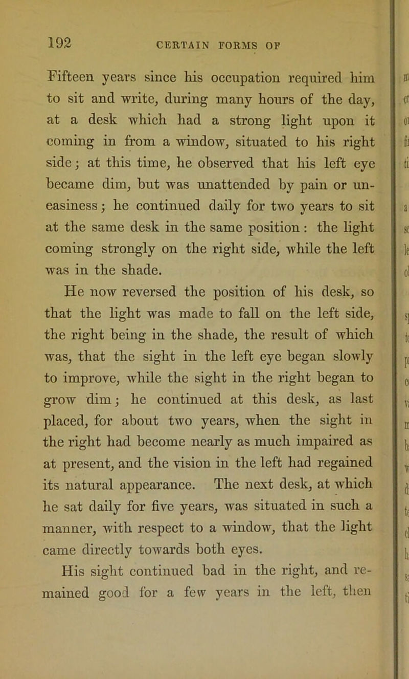 Fifteen years since Iris occupation required him to sit and write, during many hours of the day, at a desk which had a strong light upon it coming in from a window, situated to his right side; at this time, he observed that his left eye became dim, but was unattended by pain or un- easiness ; he continued daily for two years to sit at the same desk in the same position: the light coming strongly on the right side, while the left was in the shade. He now reversed the position of his desk, so that the light was made to fall on the left side, the right being in the shade, the result of which was, that the sight in the left eye began slowly to improve, while the sight in the right began to grow dim; he continued at this desk, as last placed, for about two years, when the sight in the right had become nearly as much impaired as at present, and the vision in the left had regained its natural appearance. The next desk, at which he sat daily for five years, was situated in such a manner, with respect to a window, that the light came directly towards both eyes. His sight continued bad in the right, and re- mained good for a few years in the left, then