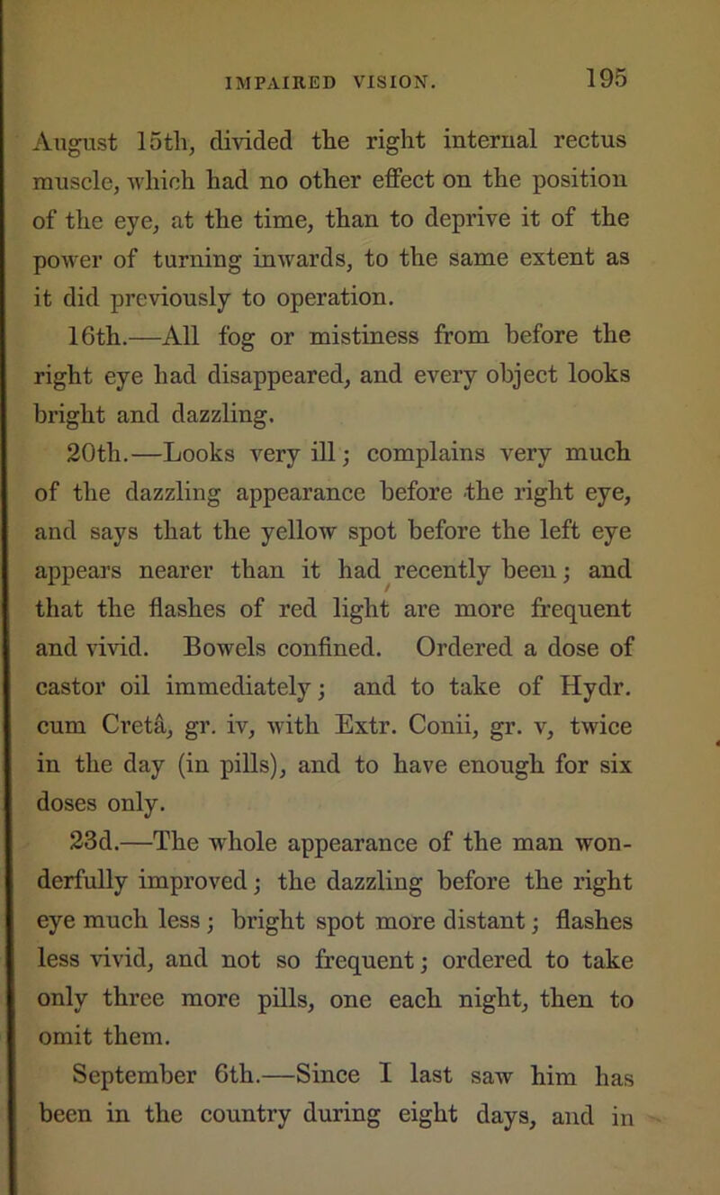 August 15th, divided the right internal rectus muscle, which had no other effect on the position of the eye, at the time, than to deprive it of the power of turning inwards, to the same extent as it did previously to operation. 16th.—All fog or mistiness from before the right eye had disappeared, and every object looks bright and dazzling. 20th.—Looks very ill; complains very much of the dazzling appearance before the right eye, and says that the yellow spot before the left eye appears nearer than it had recently been; and that the flashes of red light are more frequent and vivid. Bowels confined. Ordered a dose of castor oil immediately; and to take of Hydr. cum Creta, gr. iv, with Extr. Conii, gr. v, twice in the day (in pills), and to have enough for six doses only. 23d.—The whole appearance of the man won- derfully improved; the dazzling before the right eye much less ; bright spot more distant; flashes less vivid, and not so frequent; ordered to take only three more pills, one each night, then to omit them. September 6th.—Since I last saw him has been in the country during eight days, and in