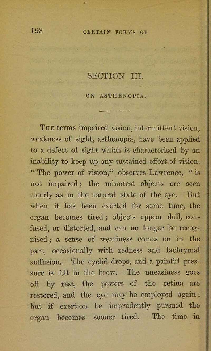 SECTION III. ON ASTHENOPIA. The terms impaired vision, intermittent vision, weakness of sight, asthenopia, have been applied to a defect of sight which is characterised by an inability to keep np any sustained effort of vision. “ The power of vision,” observes Lawrence, “ is not impaired; the minutest objects are seen clearly as in the natural state of the eye. But when it has been exerted for some time, the organ becomes tired; objects appear dull, con- fused, or distorted, and can no longer be recog- nised ; a sense of weariness comes on in the part, occasionally with redness and lachrymal suffusion. The eyelid drops, and a painful pres- sure is felt in the brow. The uneasiness goes off by rest, the powers of the retina are restored, and the eye may be employed again; but if exertion be imprudently pursued the organ becomes sooner tired. The time in