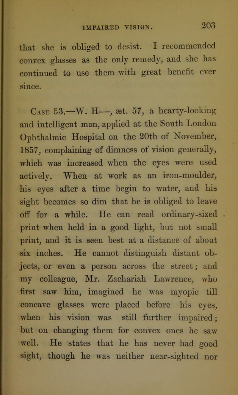 that she is obliged to desist. I recommended convex glasses as the only remedy, and she has continued to use them with great benefit ever since. Case 53.—W. H—, set. 57, a hearty-looking and intelligent man, applied at the South London Ophthalmic Hospital on the 20th of November, 1857, complaining of dimness of vision generally, which was increased when the eyes were used actively. When at work as an iron-moulder, his eyes after a time begin to water, and his sight becomes so dim that he is obliged to leave off for a while. He can read ordinary-sized print when held in a good light, but not small print, and it is seen best at a distance of about six inches. He cannot distinguish distant ob- jects, or even a person across the street; and my colleague, Mr. Zachariah Lawrence, who first saw him, imagined he was myopic till concave glasses were placed before his eyes, when his vision was still further impaired; but on changing them for convex ones he saw well. He states that he has never had good sight, though he was neither near-sighted nor