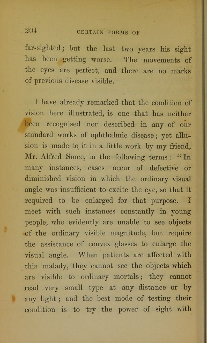 far-sighted; but the last two years his sight has been getting worse. The movements of the eyes are perfect, and there are no marks of previous disease visible. I have already remarked that the condition of vision here illustrated, is one that has neither been recognised nor described in any of our standard works of ophthalmic disease; yet allu- sion is made to it in a little work by my friend, Mr. Alfred Smee, in the following terms: “ In many instances, cases occur of defective or diminished vision in which the ordinary visual angle was insufficient to excite the eye, so that it required to be enlarged for that purpose. I meet with such instances constantly in young people, who evidently are unable to see objects of the ordinary visible magnitude, but require the assistance of convex glasses to enlarge the visual angle. When patients are affected with this malady, they cannot see the objects which are visible to ordinary mortals; they cannot read very small type at any distance or by any light ; and the best mode of testing their condition is to try the power of sight with