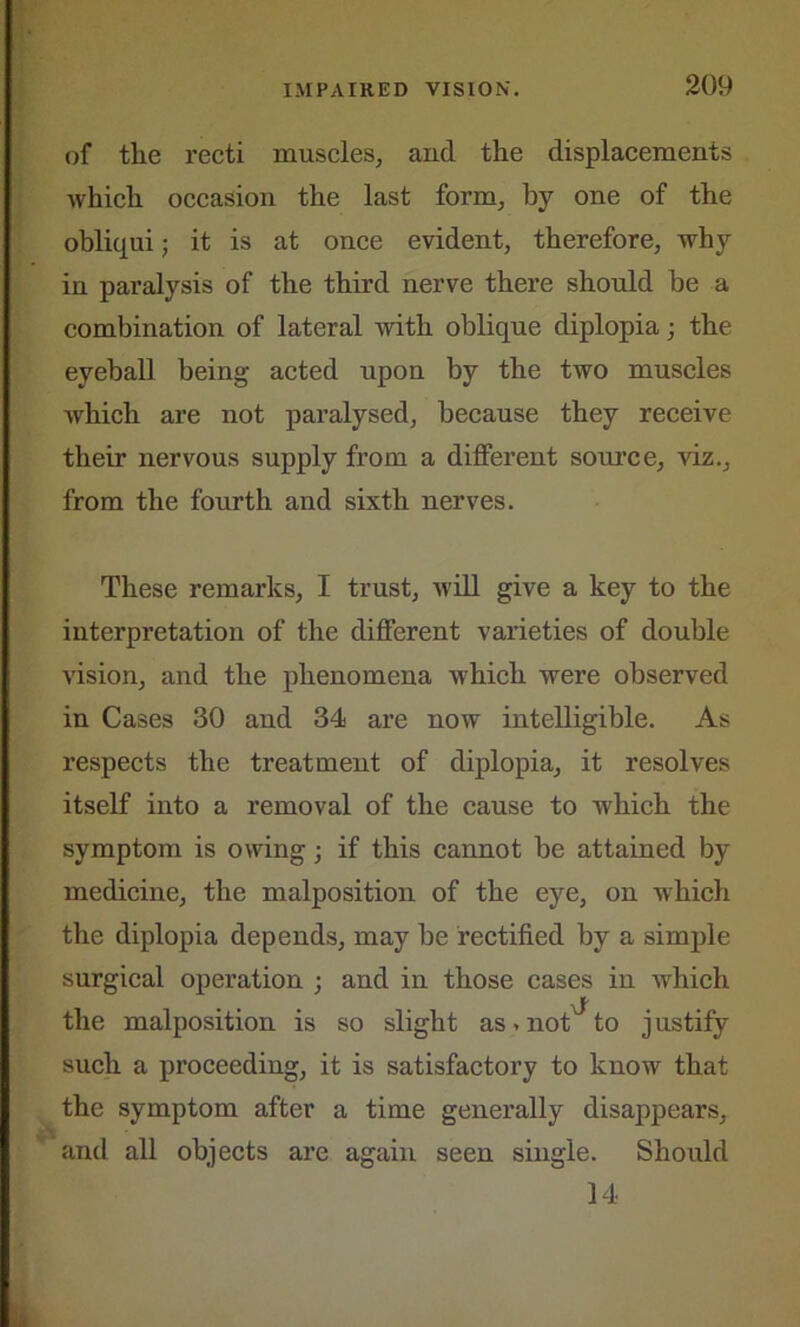 of the recti muscles, and the displacements which occasion the last form, by one of the obliqui; it is at once evident, therefore, why in paralysis of the third nerve there should be a combination of lateral with oblique diplopia; the eyeball being acted upon by the two muscles which are not paralysed, because they receive their nervous supply from a different source, viz., from the fourth and sixth nerves. These remarks, I trust, will give a key to the interpretation of the different varieties of double vision, and the phenomena which were observed in Cases 30 and 34 are now intelligible. As respects the treatment of diplopia, it resolves itself into a removal of the cause to which the symptom is owing; if this cannot be attained by medicine, the malposition of the eye, on which the diplopia depends, may be rectified by a simple surgical operation ; and in those cases in which the malposition is so slight as > not to justify such a proceeding, it is satisfactory to know that the symptom after a time generally disappears, and all objects are again seen single. Should 14