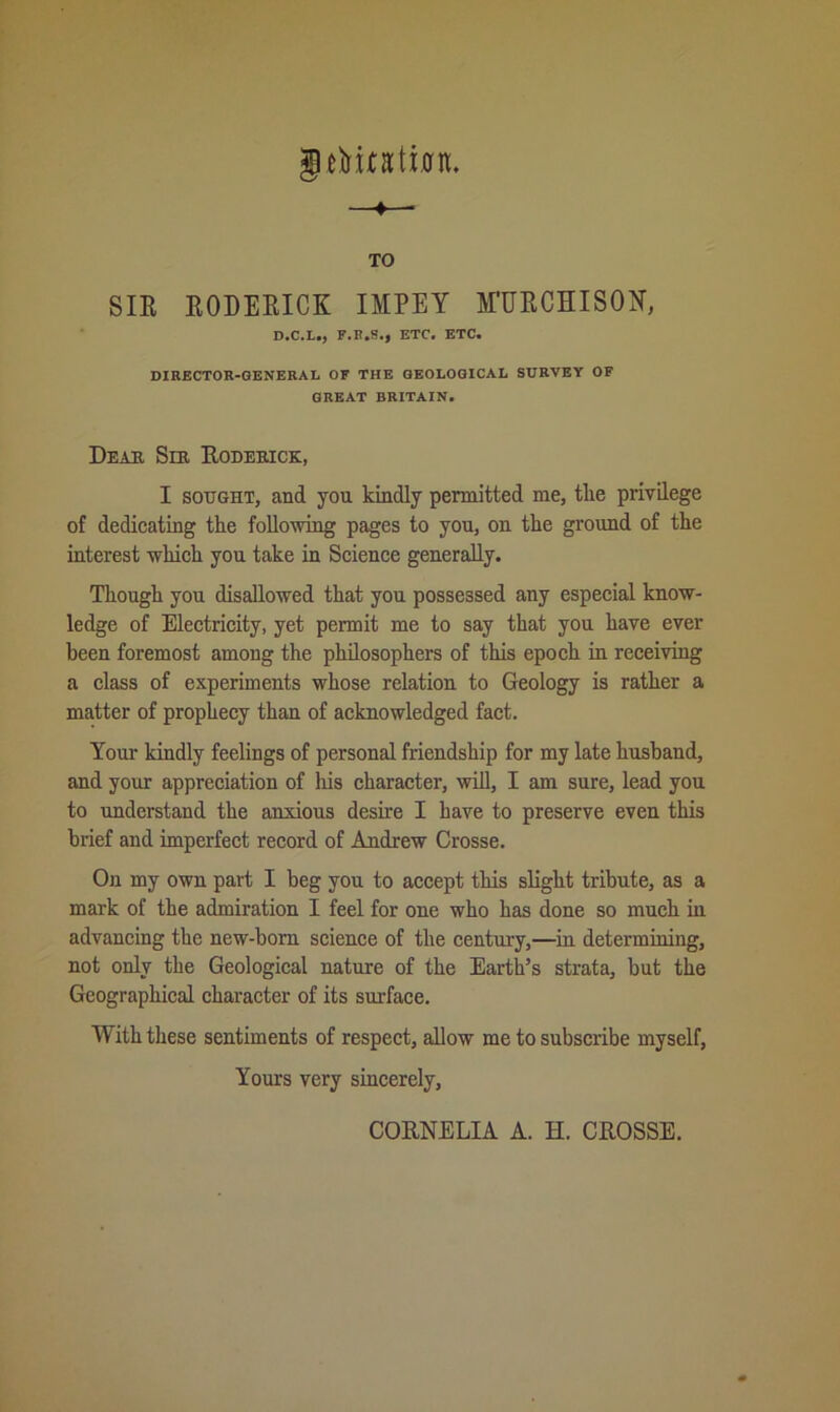 gefruatian. —♦— TO SIR RODERICK IMPEY M'UECHISON, D.C.L., F.B.S., ETC. ETC. DIRECTOR-GENERAL OF THE GEOLOGICAL SURVEY OF GREAT BRITAIN. Dear Sir Roderick, I sought, and you kindly permitted me, the privilege of dedicating the following pages to you, on the ground of the interest which you take in Science generally. Though you disallowed that you possessed any especial know- ledge of Electricity, yet permit me to say that you have ever been foremost among the philosophers of this epoch in receiving a class of experiments whose relation to Geology is rather a matter of prophecy than of acknowledged fact. Your kindly feelings of personal friendship for my late husband, and your appreciation of his character, will, I am sure, lead you to understand the anxious desire I have to preserve even this brief and imperfect record of Andrew Crosse. On my own part I beg you to accept this slight tribute, as a mark of the admiration I feel for one who has done so much in advancing the new-born science of the century,—in determining, not only the Geological nature of the Earth’s strata, but the Geographical character of its surface. With these sentiments of respect, allow me to subscribe myself, Yours very sincerely, CORNELIA A. H. CROSSE.