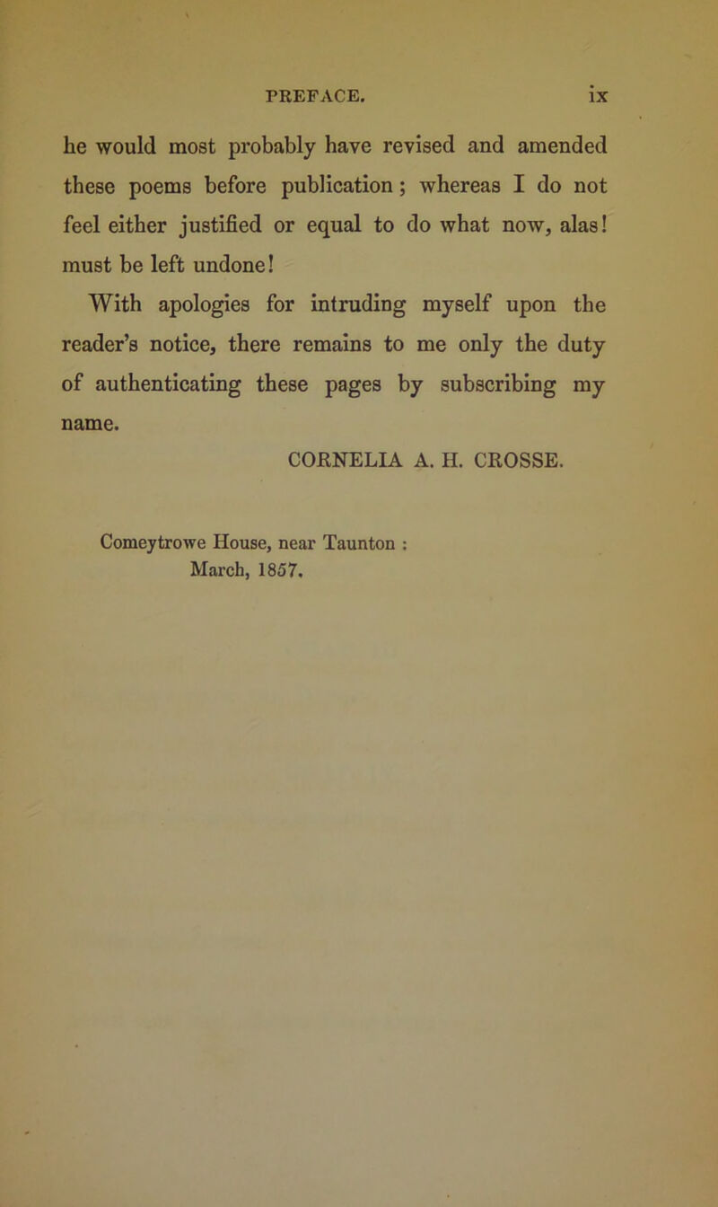 he would most probably have revised and amended these poems before publication; whereas I do not feel either justified or equal to do what now, alas! must be left undone! With apologies for intruding myself upon the reader’s notice, there remains to me only the duty of authenticating these pages by subscribing my name. CORNELIA A. H. CROSSE. Comeytrowe House, near Taunton : March, 1857.