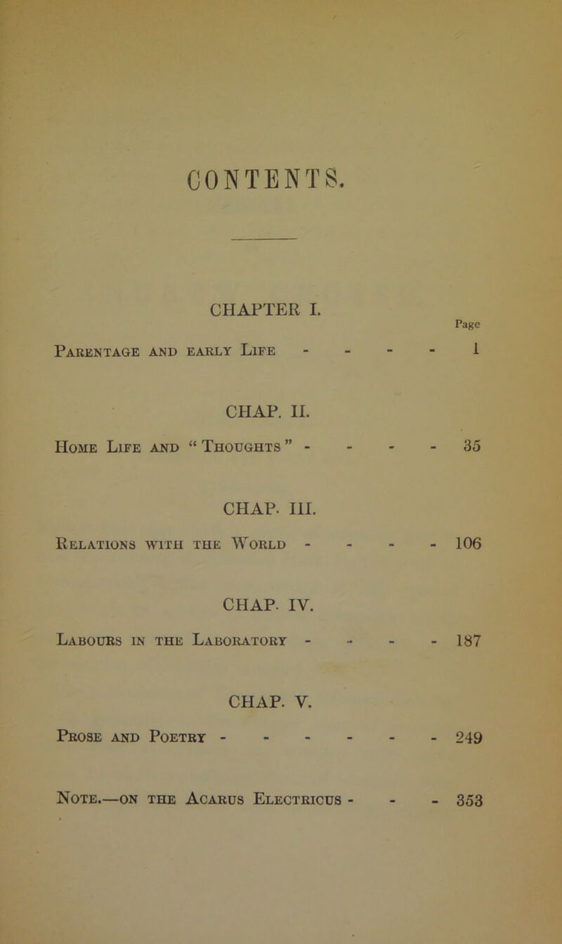 CONTENTS CHAPTER I. Page Parentage and early Life 1 CHAP. II. Home Life and “ Thoughts ” - - - - 35 CHAP. III. Relations with the World - 106 CHAP. IV. Labours in the Laboratory - - - - 187 CHAP. V. Prose and Poetry 249 Note.—on the Acarus Electricus - 353