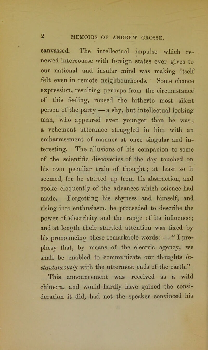 canvassed. The intellectual impulse which re- newed intercourse with foreign states ever gives to our national and insular mind was making itself felt even in remote neighbourhoods. Some chance expression, resulting perhaps from the circumstance of this feeling, roused the hitherto most silent person of the party — a shy, but intellectual looking man, who appeared even younger than he was; a vehement utterance struggled in him with an embarrassment of manner at once singular and in- teresting. The allusions of his companion to some of the scientific discoveries of the day touched on his own peculiar train of thought; at least so it seemed, for he started up from his abstraction, and spoke eloquently of the advances which science had made. Forgetting his shyness and himself, and rising into enthusiasm, he proceeded to describe the power of electricity and the range of its influence; and at length their startled attention was fixed by his pronouncing these remarkable words: — “I pro- phesy that, by means of the electric agency, we shall be enabled to communicate our thoughts in- stantaneously with the uttermost ends of the earth.” This announcement was received as a wild chimera, and would hardly have gained the consi- deration it did, had not the speaker convinced his